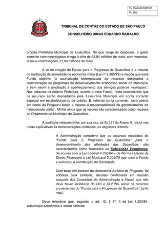 TC-002330/026/08 
Fl. 580 
TRIBUNAL DE CONTAS DO ESTADO DE SÃO PAULO 
CONSELHEIRO DIMAS EDUARDO RAMALHO 
própria Prefeitura Municipal de Guarulhos. No que tange às despesas, o gasto 
somente com empregados chega à cifra de 63,84 milhões de reais; com impostos, 
taxas e contribuições, 21,08 milhões de reais. 
A lei de criação do Fundo para o Progresso de Guarulhos é a mesma 
de instituição da sociedade de economia mista (Lei nº 2.305/79) e dispõe que esse 
Fundo objetiva “a acumulação sistematizada de recursos destinados a 
concretização de programas de desenvolvimento econômico-social do Município, 
e bem assim a ampliação e aperfeiçoamento dos serviços públicos municipais”. 
Nas palavras da própria Prefeitura, quanto a esse Fundo, “está estabelecido que 
os recursos serão depositados pela Tesouraria Municipal em conta corrente 
especial em estabelecimento de crédito. E, referida conta corrente, será aberta 
em nome da Proguaru tendo a mesma a responsabilidade de gerenciamento da 
mencionada conta”. Afirma ainda que os valores são caracterizados como repasse 
do Orçamento do Município de Guarulhos. 
A auditoria independente, por sua vez, às fls.331 do Anexo II, inclui nas 
notas explicativas às demonstrações contábeis, os seguintes dizeres: 
A Administração considera que os recursos recebidos do 
“Fundo para o Progresso de Guarulhos” para o 
desenvolvimento das atividades das Sociedade, são 
caracterizados como Repasses ou Subvenção Econômica, 
de acordo com a Lei Federal 4.320/64 – de Normas Gerais de 
Direito Financeiro e Lei Municipal 2.305/79 que criou o Fundo 
e autorizou a constituição da Sociedade. 
Com base em parecer da Assessoria Jurídica da Proguaru, foi 
adotada pela Diretoria, decisão confirmada em reunião 
conjunta dos Conselhos de Administração e Fiscal, que não 
deve haver incidência do PIS e COFINS sobre os recursos 
provenientes do “Fundo para o Progresso de Guarulhos”. (grifo 
meu) 
Devo relembrar que, segundo o art. 12, § 3º, II da Lei 4.320/64, 
subvenção econômica é assim definida: 
 