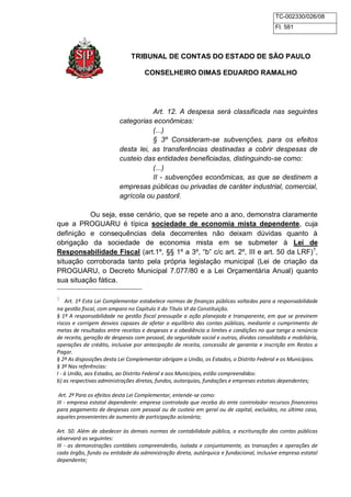 TC-002330/026/08 
Fl. 581 
TRIBUNAL DE CONTAS DO ESTADO DE SÃO PAULO 
CONSELHEIRO DIMAS EDUARDO RAMALHO 
Art. 12. A despesa será classificada nas seguintes 
categorias econômicas: 
(...) 
§ 3º Consideram-se subvenções, para os efeitos 
desta lei, as transferências destinadas a cobrir despesas de 
custeio das entidades beneficiadas, distinguindo-se como: 
(...) 
II - subvenções econômicas, as que se destinem a 
empresas públicas ou privadas de caráter industrial, comercial, 
agrícola ou pastoril. 
Ou seja, esse cenário, que se repete ano a ano, demonstra claramente 
que a PROGUARU é típica sociedade de economia mista dependente, cuja 
definição e consequências dela decorrentes não deixam dúvidas quanto à 
obrigação da sociedade de economia mista em se submeter à Lei de 
Responsabilidade Fiscal (art.1º, §§ 1º a 3º, “b” c/c art. 2º, III e art. 50 da LRF)1, 
situação corroborada tanto pela própria legislação municipal (Lei de criação da 
PROGUARU, o Decreto Municipal 7.077/80 e a Lei Orçamentária Anual) quanto 
sua situação fática. 
1 Art. 1º Esta Lei Complementar estabelece normas de finanças públicas voltadas para a responsabilidade 
na gestão fiscal, com amparo no Capítulo II do Título VI da Constituição. 
§ 1º A responsabilidade na gestão fiscal pressupõe a ação planejada e transparente, em que se previnem 
riscos e corrigem desvios capazes de afetar o equilíbrio das contas públicas, mediante o cumprimento de 
metas de resultados entre receitas e despesas e a obediência a limites e condições no que tange a renúncia 
de receita, geração de despesas com pessoal, da seguridade social e outras, dívidas consolidada e mobiliária, 
operações de crédito, inclusive por antecipação de receita, concessão de garantia e inscrição em Restos a 
Pagar. 
§ 2º As disposições desta Lei Complementar obrigam a União, os Estados, o Distrito Federal e os Municípios. 
§ 3º Nas referências: 
I - à União, aos Estados, ao Distrito Federal e aos Municípios, estão compreendidos: 
b) as respectivas administrações diretas, fundos, autarquias, fundações e empresas estatais dependentes; 
Art. 2º Para os efeitos desta Lei Complementar, entende-se como: 
III - empresa estatal dependente: empresa controlada que receba do ente controlador recursos financeiros 
para pagamento de despesas com pessoal ou de custeio em geral ou de capital, excluídos, no último caso, 
aqueles provenientes de aumento de participação acionária; 
Art. 50. Além de obedecer às demais normas de contabilidade pública, a escrituração das contas públicas 
observará as seguintes: 
III - as demonstrações contábeis compreenderão, isolada e conjuntamente, as transações e operações de 
cada órgão, fundo ou entidade da administração direta, autárquica e fundacional, inclusive empresa estatal 
dependente; 
 