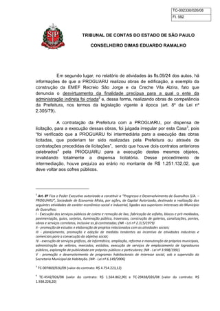 TC-002330/026/08 
Fl. 582 
TRIBUNAL DE CONTAS DO ESTADO DE SÃO PAULO 
CONSELHEIRO DIMAS EDUARDO RAMALHO 
Em segundo lugar, no relatório de atividades às fls.09/24 dos autos, há 
informações de que a PROGUARU realizou obras de edificação, a exemplo da 
construção da EMEF Recreio São Jorge e da Creche Vila Alzira, fato que 
denuncia o desvirtuamento da finalidade precípua para a qual o ente da 
administração indireta foi criada2 e, dessa forma, realizando obras de competência 
da Prefeitura, nos termos da legislação vigente à época (art. 8º da Lei nº 
2.305/79). 
A contratação da Prefeitura com a PROGUARU, por dispensa de 
licitação, para a execução dessas obras, foi julgada irregular por esta Casa3, pois 
“foi verificado que a PROGUARU foi intermediária para a execução das obras 
licitadas, que poderiam ter sido realizadas pela Prefeitura ou através de 
contratações precedidas de licitações”, sendo que houve dois contratos anteriores 
celebrados4 pela PROGUARU para a execução destes mesmos objetos, 
invalidando totalmente a dispensa licitatória. Desse procedimento de 
intermediação, houve prejuízo ao erário no montante de R$ 1.251.132,02, que 
deve voltar aos cofres públicos. 
2 Art. 8º Fica o Poder Executivo autorizado a constituir a “Progresso e Desenvolvimento de Guarulhos S/A. – 
PROGUARU”, Sociedade de Economia Mista, por ações, de Capital Autorizado, destinada a realização das 
seguintes atividades de caráter econômico-social e industrial, ligadas aos superiores interesses do Município 
de Guarulhos: 
I - Execução dos serviços públicos de coleta e remoção de lixo, fabricação de asfalto, blocos e pré-moldados, 
pavimentação, guias, sarjetas, iluminação pública, travessias, construção de galerias, canalizações, pontes, 
obras e serviços correlatos, inclusive as já contratadas; (NR - Lei nº 2.315/1979) 
II - promoção de estudos e elaboração de projetos relacionados com as atividades sociais; 
III - planejamento, promoção e adoção de medidas tendentes ao incentivo de atividades industrias e 
comerciais para a consecução do objetivo social; 
IV - execução de serviços gráficos, de informática, ampliação, reforma e manutenção de próprios municipais, 
administração de velórios, mercados, estádios, execução de serviços de emplacamento de logradouros 
públicos, exploração de publicidade em próprios públicos e particulares; (NR - Lei nº 3.998/1991) 
V - promoção e desenvolvimento de programas habitacionais de interesse social, sob a supervisão da 
Secretaria Municipal de Habitação. (NR - Lei nº 6.149/2006) 
3 TC-007869/026/09 (valor do contrato: R$ 4.754.223,12) 
4 TC-4542/026/08 (valor do contrato: R$ 1.564.862,90) e TC-29438/026/08 (valor do contrato: R$ 
1.938.228,20) 
 
