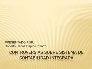 PRESENTADO POR:
Roberto Carlos Ospino Pizarro

   CONTROVERSIAS SOBRE SISTEMA DE
       CONTABILIDAD INTEGRADA
 