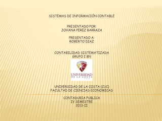 PRESENTADO POR:
JOHANA PEREZ BARRAZA
PRESENTADO A:
ROBERTO DIAZ
CONTABILIDAD SISTEMATIZADA
GRUPO I BN
UNIVERSIDAD DE LA COSTA (CUC)
FACULTAD DE CIENCIAS ECONOMICAS
CONTADURIA PUBLICA
IV SEMESTRE
2013-II
SISTEMAS DE INFORMACIÓN CONTABLE
 