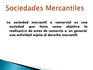 La sociedad mercantil o comercial es una
sociedad que tiene como objetivo la
realización de actos de comercio o, en general,
una actividad sujeta al derecho mercantil.
 