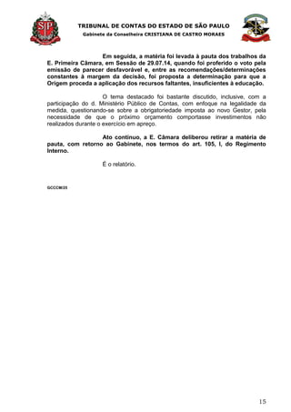 TRIBUNAL DE CONTAS DO ESTADO DE SÃO PAULO
Gabinete da Conselheira CRISTIANA DE CASTRO MORAES
15
Em seguida, a matéria foi levada à pauta dos trabalhos da
E. Primeira Câmara, em Sessão de 29.07.14, quando foi proferido o voto pela
emissão de parecer desfavorável e, entre as recomendações/determinações
constantes à margem da decisão, foi proposta a determinação para que a
Origem proceda a aplicação dos recursos faltantes, insuficientes à educação.
O tema destacado foi bastante discutido, inclusive, com a
participação do d. Ministério Público de Contas, com enfoque na legalidade da
medida, questionando-se sobre a obrigatoriedade imposta ao novo Gestor, pela
necessidade de que o próximo orçamento comportasse investimentos não
realizados durante o exercício em apreço.
Ato contínuo, a E. Câmara deliberou retirar a matéria de
pauta, com retorno ao Gabinete, nos termos do art. 105, I, do Regimento
Interno.
É o relatório.
GCCCM/25
 