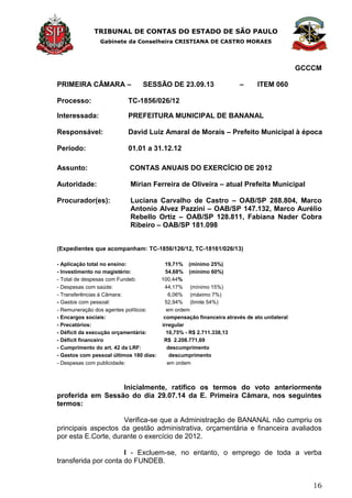 TRIBUNAL DE CONTAS DO ESTADO DE SÃO PAULO
Gabinete da Conselheira CRISTIANA DE CASTRO MORAES
16
GCCCM
PRIMEIRA CÂMARA – SESSÃO DE 23.09.13 – ITEM 060
Processo: TC-1856/026/12
Interessada: PREFEITURA MUNICIPAL DE BANANAL
Responsável: David Luiz Amaral de Morais – Prefeito Municipal à época
Período: 01.01 a 31.12.12
Assunto: CONTAS ANUAIS DO EXERCÍCIO DE 2012
Autoridade: Mirian Ferreira de Oliveira – atual Prefeita Municipal
Procurador(es): Luciana Carvalho de Castro – OAB/SP 288.804, Marco
Antonio Alvez Pazzini – OAB/SP 147.132, Marco Aurélio
Rebello Ortiz – OAB/SP 128.811, Fabiana Nader Cobra
Ribeiro – OAB/SP 181.098
(Expedientes que acompanham: TC-1856/126/12, TC-18161/026/13)
- Aplicação total no ensino: 19,71% (mínimo 25%)
- Investimento no magistério: 54,68% (mínimo 60%)
- Total de despesas com Fundeb: 100,44%
- Despesas com saúde: 44,17% (mínimo 15%)
- Transferências à Câmara: 6,06% (máximo 7%)
- Gastos com pessoal: 52,94% (limite 54%)
- Remuneração dos agentes políticos: em ordem
- Encargos sociais: compensação financeira através de ato unilateral
- Precatórios: irregular
- Déficit da execução orçamentária: 10,75% - R$ 2.711.338,13
- Déficit financeiro R$ 2.208.771,69
- Cumprimento do art. 42 da LRF: descumprimento
- Gastos com pessoal últimos 180 dias: descumprimento
- Despesas com publicidade: em ordem
Inicialmente, ratifico os termos do voto anteriormente
proferida em Sessão do dia 29.07.14 da E. Primeira Câmara, nos seguintes
termos:
Verifica-se que a Administração de BANANAL não cumpriu os
principais aspectos da gestão administrativa, orçamentária e financeira avaliados
por esta E.Corte, durante o exercício de 2012.
I - Excluem-se, no entanto, o emprego de toda a verba
transferida por conta do FUNDEB.
 