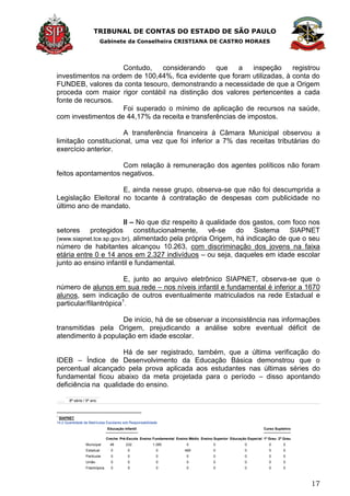 TRIBUNAL DE CONTAS DO ESTADO DE SÃO PAULO
Gabinete da Conselheira CRISTIANA DE CASTRO MORAES
17
Contudo, considerando que a inspeção registrou
investimentos na ordem de 100,44%, fica evidente que foram utilizadas, à conta do
FUNDEB, valores da conta tesouro, demonstrando a necessidade de que a Origem
proceda com maior rigor contábil na distinção dos valores pertencentes a cada
fonte de recursos.
Foi superado o mínimo de aplicação de recursos na saúde,
com investimentos de 44,17% da receita e transferências de impostos.
A transferência financeira à Câmara Municipal observou a
limitação constitucional, uma vez que foi inferior a 7% das receitas tributárias do
exercício anterior.
Com relação à remuneração dos agentes políticos não foram
feitos apontamentos negativos.
E, ainda nesse grupo, observa-se que não foi descumprida a
Legislação Eleitoral no tocante à contratação de despesas com publicidade no
último ano de mandato.
II – No que diz respeito à qualidade dos gastos, com foco nos
setores protegidos constitucionalmente, vê-se do Sistema SIAPNET
(www.siapnet.tce.sp.gov.br), alimentado pela própria Origem, há indicação de que o seu
número de habitantes alcançou 10.263, com discriminação dos jovens na faixa
etária entre 0 e 14 anos em 2.327 indivíduos – ou seja, daqueles em idade escolar
junto ao ensino infantil e fundamental.
E, junto ao arquivo eletrônico SIAPNET, observa-se que o
número de alunos em sua rede – nos níveis infantil e fundamental é inferior a 1670
alunos, sem indicação de outros eventualmente matriculados na rede Estadual e
particular/filantrópica1
.
De início, há de se observar a inconsistência nas informações
transmitidas pela Origem, prejudicando a análise sobre eventual déficit de
atendimento à população em idade escolar.
Há de ser registrado, também, que a última verificação do
IDEB – Índice de Desenvolvimento da Educação Básica demonstrou que o
percentual alcançado pela prova aplicada aos estudantes nas últimas séries do
fundamental ficou abaixo da meta projetada para o período – disso apontando
deficiência na qualidade do ensino.
8ª série / 9º ano
1
SIAPNET
14.2 Quantidade de Matrículas Escolares sob Responsabilidade
Educação Infantil
Ensino Fundamental Ensino Médio Ensino Superior Educação Especial
Curso Supletivo
Creche Pré-Escola 1º Grau 2º Grau
Municipal 48 232 1.385 0 0 0 0 0
Estadual 0 0 0 469 0 0 0 0
Particular 0 0 0 0 0 0 0 0
União 0 0 0 0 0 0 0 0
Filantrópica 0 0 0 0 0 0 0 0
 