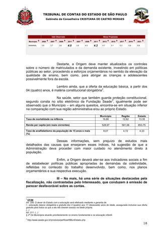 TRIBUNAL DE CONTAS DO ESTADO DE SÃO PAULO
Gabinete da Conselheira CRISTIANA DE CASTRO MORAES
18
Ideb Observado Metas Projetadas
Município 2005 2007 2009 2011 2007 2009 2011 2013 2015 2017 2019 2021
BANANAL 3.9 3.7 3.6 4.0 3.9 4.0 4.3 4.7 5.1 5.3 5.6 5.8
Destarte, a Origem deve manter atualizados os controles
sobre o número de matriculados e da demanda existente, investindo em políticas
públicas ao setor, procedendo a esforços orçamentários no sentido da elevação da
qualidade de ensino, bem como, para abrigar as crianças e adolescentes
possivelmente fora da escola.
Lembro ainda, que a oferta da educação básica, a partir dos
04 (quatro) anos, é matéria constitucional obrigatória2
.
Na saúde, setor que também guarda proteção constitucional,
segundo consta no sítio eletrônico da Fundação Seade3
, igualmente pode ser
observado que o Município – em alguns quesitos, encontra-se em situação inferior
na comparação com sua região administrativa e/ou ao próprio Estado.
Município Região Estado
Taxa de mortalidade na infância 19,80 12,62 13,35
Renda per capita (em reais correntes) 528,97 581,06 853,75
Taxa de analfabetismo da população de 15 anos e mais
(%)
8,07 4,72 4,33
Dessas informações, sem prejuízo de estudos mais
detalhados das causas que ensejaram esses índices, há sugestão de que a
Administração deva proceder com maior cuidado no atendimento direto à
população.
Enfim, a Origem deverá ater-se aos indicadores sociais a fim
de estabelecer políticas públicas apropriadas às demandas da coletividade,
refletidas no conteúdo do trabalho desenvolvido, bem como, nos planos
orçamentários e sua respectiva execução.
III – No mais, há uma série de situações destacadas pela
fiscalização, não contrastadas pelo Interessado, que conduzem à emissão de
parecer desfavorável sobre as contas.
2
CF/88
Art. 208. O dever do Estado com a educação será efetivado mediante a garantia de:
I - educação básica obrigatória e gratuita dos 4 (quatro) aos 17 (dezessete) anos de idade, assegurada inclusive sua oferta
gratuita para todos os que a ela não tiveram acesso na idade própria;
(...)
Art. 211. (...)
§ 2º Os Municípios atuarão prioritariamente no ensino fundamental e na educação infantil.
3
http://www.seade.gov.br/produtos/perfil/perfilMunEstado.php
 
