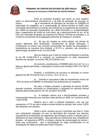 TRIBUNAL DE CONTAS DO ESTADO DE SÃO PAULO
Gabinete da Conselheira CRISTIANA DE CASTRO MORAES
19
Entre as principais questões que levam ao juízo negativo
sobre os demonstrativos encontram-se a (a) falta de aplicação de recursos no
ensino; (b) a insuficiência de aplicação de recursos do FUNDEB na
valorização do magistério; (c) a compensação de valores devidos ao INSS, sem
autorização administrativa ou judicial; (d) insuficiência no pagamento de precatórios;
(e) o déficit da execução orçamentária, (f) o déficit financeiro e a indisponibilidade
para o pagamentos da dívida de curto prazo; (g) o descumprimento do art. 42 da
LRF; (h) a elevação de gastos com pessoal nos últimos 180 dias de mandato; e, (i)
a falta de cumprimento da lei legislação pertinente às licitações e contratos.
a) No que diz respeito ao ensino global, nos termos do
quadro elaborado pela fiscalização, considerando as glosas efetuadas, o
investimento no ensino com recursos provenientes da receita da arrecadação e
transferência de impostos ficou limitado a 19,71% e, portanto, não cumprida a
determinação constante no art. 212 da CF/88.
Aqui se observa que o total da receita considerada no período
foi de R$ 14.062.238,14 e, portanto, os investimentos no setor educacional
deveriam ter atingido, no mínimo, R$ 3.515.559,53 (25%).
Ao contrário, considerando o FUNDEB retido (R$ 2.407.730,14) e
feitas as glosas pertinentes, a aplicação no ensino ficou limitada a R$ 2.772.126,12
(19,71%).
Portanto, a insuficiência de recursos na aplicação no ensino
global foi de R$ 743.433,42 (R$ 3.515.559,53 – R$ 2.772.126,12).
b) Também é censurável a falta de investimento mínimo de
60% da verba do FUNDEB na valorização dos profissionais do magistério.
No caso, a Origem procedeu a aplicação de apenas 54,68%
daquele montante, vinculando os investimentos a despesas de natureza diversa
daquela determinada pelo Art. 60, XII, do ADCT da CF/88.
c) A inspeção noticiou que a Municipalidade procedeu a
compensação financeira com recursos antes devidos ao INSS, em montante de R$
1.022.218,98.
Observo que o valor é bastante expressivo, uma vez que
representou 4,77% de toda a receita corrente líquida do período, bem como, 9,02%
das despesas com pessoal.
Sobre o tema, pondero que já é conhecido que esta E. Corte
vem enfrentando situações em que os Municípios têm buscado nos recursos
orçamentários já destinados ao pagamento dos encargos sociais, a solução para a
deficiência de caixa enfrentada – seja pela falta de recolhimento das competências
devidas – em especial ao RPPS, ou mesmo, através de compensação de valores –
ainda que controversos - sem a homologação do órgão previdenciário ou de
antecipação de tutela concedida pelo Poder Judiciário.
 