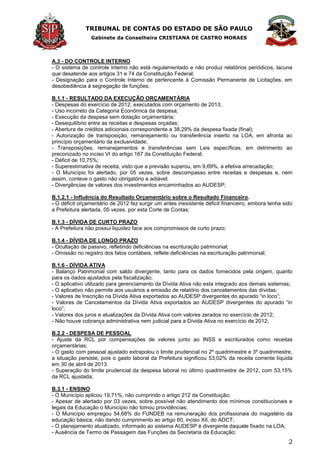 TRIBUNAL DE CONTAS DO ESTADO DE SÃO PAULO
Gabinete da Conselheira CRISTIANA DE CASTRO MORAES
2
A.3 - DO CONTROLE INTERNO
- O sistema de controle interno não está regulamentado e não produz relatórios periódicos, lacuna
que desatende aos artigos 31 e 74 da Constituição Federal;
- Designação para o Controle Interno de pertencente à Comissão Permanente de Licitações, em
desobediência à segregação de funções;
B.1.1 - RESULTADO DA EXECUÇÃO ORÇAMENTÁRIA
- Despesas do exercício de 2012, executados com orçamento de 2013;
- Uso incorreto da Categoria Econômica da despesa;
- Execução da despesa sem dotação orçamentária;
- Desequilíbrio entre as receitas e despesas orçadas;
- Abertura de créditos adicionais correspondente a 38,29% da despesa fixada (final);
- Autorização de transposição, remanejamento ou transferência inserto na LOA, em afronta ao
princípio orçamentário da exclusividade;
- Transposições, remanejamentos e transferências sem Leis específicas, em detrimento ao
preconizado no inciso VI do artigo 167 da Constituição Federal;
- Déficit de 10,75%;
- Superestimativa de receita, visto que a previsão superou, em 9,69%, a efetiva arrecadação;
- O Município foi alertado, por 05 vezes, sobre descompasso entre receitas e despesas e, nem
assim, conteve o gasto não obrigatório e adiável;
- Divergências de valores dos investimentos encaminhados ao AUDESP;
B.1.2.1 - Influência do Resultado Orçamentário sobre o Resultado Financeiro.
- O déficit orçamentário de 2012 fez surgir um antes inexistente déficit financeiro, embora tenha sido
a Prefeitura alertada, 05 vezes, por esta Corte de Contas;
B.1.3 - DÍVIDA DE CURTO PRAZO
- A Prefeitura não possui liquidez face aos compromissos de curto prazo;
B.1.4 - DÍVIDA DE LONGO PRAZO
- Ocultação de passivo, refletindo deficiências na escrituração patrimonial;
- Omissão no registro dos fatos contábeis, reflete deficiências na escrituração patrimonial;
B.1.6 - DÍVIDA ATIVA
- Balanço Patrimonial com saldo divergente, tanto para os dados fornecidos pela origem, quanto
para os dados ajustados pela fiscalização;
- O aplicativo utilizado para gerenciamento da Dívida Ativa não esta integrado aos demais sistemas;
- O aplicativo não permite aos usuários a emissão de relatório dos cancelamentos das dívidas;
- Valores de Inscrição na Dívida Ativa exportados ao AUDESP divergentes do apurado ―in loco‖;
- Valores de Cancelamentos da Dívida Ativa exportados ao AUDESP divergentes do apurado ―in
loco‖;
- Valores dos juros e atualizações da Dívida Ativa com valores zerados no exercício de 2012;
- Não houve cobrança administrativa nem judicial para a Dívida Ativa no exercício de 2012;
B.2.2 - DESPESA DE PESSOAL
- Ajuste da RCL por compensações de valores junto ao INSS e escriturados como receitas
orçamentárias;
- O gasto com pessoal ajustado extrapolou o limite prudencial no 2º quadrimestre e 3º quadrimestre,
a situação persiste, pois o gasto laboral da Prefeitura significou 53,02% da receita corrente líquida
em 30 de abril de 2013.
- Superação do limite prudencial da despesa laboral no último quadrimestre de 2012, com 53,15%
da RCL ajustada;
B.3.1 - ENSINO
- O Município aplicou 19,71%, não cumprindo o artigo 212 da Constituição;
- Apesar de alertado por 03 vezes, sobre possível não atendimento dos mínimos constitucionais e
legais da Educação o Município não tomou providências;
- O Município empregou 54,68% do FUNDEB na remuneração dos profissionais do magistério da
educação básica, não dando cumprimento ao artigo 60, inciso XII, do ADCT;
- O planejamento atualizado, informado ao sistema AUDESP é divergente daquele fixado na LOA;
- Ausência de Termo de Passagem das Funções da Secretaria da Educação;
 