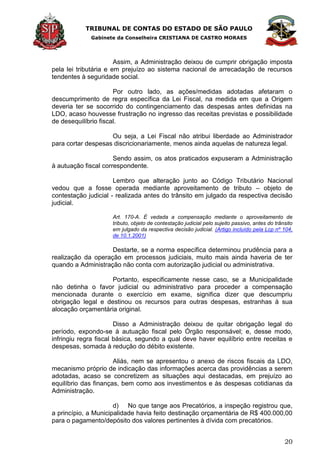 TRIBUNAL DE CONTAS DO ESTADO DE SÃO PAULO
Gabinete da Conselheira CRISTIANA DE CASTRO MORAES
20
Assim, a Administração deixou de cumprir obrigação imposta
pela lei tributária e em prejuízo ao sistema nacional de arrecadação de recursos
tendentes à seguridade social.
Por outro lado, as ações/medidas adotadas afetaram o
descumprimento de regra específica da Lei Fiscal, na medida em que a Origem
deveria ter se socorrido do contingenciamento das despesas antes definidas na
LDO, acaso houvesse frustração no ingresso das receitas previstas e possibilidade
de desequilíbrio fiscal.
Ou seja, a Lei Fiscal não atribui liberdade ao Administrador
para cortar despesas discricionariamente, menos ainda aquelas de natureza legal.
Sendo assim, os atos praticados expuseram a Administração
à autuação fiscal correspondente.
Lembro que alteração junto ao Código Tributário Nacional
vedou que a fosse operada mediante aproveitamento de tributo – objeto de
contestação judicial - realizada antes do trânsito em julgado da respectiva decisão
judicial.
Art. 170-A. É vedada a compensação mediante o aproveitamento de
tributo, objeto de contestação judicial pelo sujeito passivo, antes do trânsito
em julgado da respectiva decisão judicial. (Artigo incluído pela Lcp nº 104,
de 10.1.2001)
Destarte, se a norma específica determinou prudência para a
realização da operação em processos judiciais, muito mais ainda haveria de ter
quando a Administração não conta com autorização judicial ou administrativa.
Portanto, especificamente nesse caso, se a Municipalidade
não detinha o favor judicial ou administrativo para proceder a compensação
mencionada durante o exercício em exame, significa dizer que descumpriu
obrigação legal e destinou os recursos para outras despesas, estranhas à sua
alocação orçamentária original.
Disso a Administração deixou de quitar obrigação legal do
período, expondo-se à autuação fiscal pelo Órgão responsável; e, desse modo,
infringiu regra fiscal básica, segundo a qual deve haver equilíbrio entre receitas e
despesas, somada à redução do débito existente.
Aliás, nem se apresentou o anexo de riscos fiscais da LDO,
mecanismo próprio de indicação das informações acerca das providências a serem
adotadas, acaso se concretizem as situações aqui destacadas, em prejuízo ao
equilíbrio das finanças, bem como aos investimentos e às despesas cotidianas da
Administração.
d) No que tange aos Precatórios, a inspeção registrou que,
a princípio, a Municipalidade havia feito destinação orçamentária de R$ 400.000,00
para o pagamento/depósito dos valores pertinentes à dívida com precatórios.
 