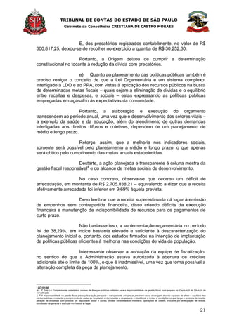 TRIBUNAL DE CONTAS DO ESTADO DE SÃO PAULO
Gabinete da Conselheira CRISTIANA DE CASTRO MORAES
21
E, dos precatórios registrados contabilmente, no valor de R$
300.817,25, deixou-se de recolher no exercício a quantia de R$ 30.252,30.
Portanto, a Origem deixou de cumprir a determinação
constitucional no tocante à redução da dívida com precatórios.
e) Quanto ao planejamento das políticas públicas também é
preciso realçar o conceito de que a Lei Orçamentária é um sistema complexo,
interligado à LDO e ao PPA, com vistas à aplicação dos recursos públicos na busca
de determinadas metas fiscais – quais sejam a eliminação de dívidas e o equilíbrio
entre receitas e despesas, e sociais – estas expressando as políticas públicas
empregadas em agasalho às expectativas da comunidade.
Portanto, a elaboração e execução do orçamento
transcendem ao período anual, uma vez que o desenvolvimento dos setores vitais –
a exemplo da saúde e da educação, além do atendimento de outras demandas
interligadas aos direitos difusos e coletivos, dependem de um planejamento de
médio e longo prazo.
Reforço, assim, que a melhoria nos indicadores sociais,
somente será possível pelo planejamento a médio e longo prazo, o que apenas
será obtido pelo cumprimento das metas anuais estabelecidas.
Destarte, a ação planejada e transparente é coluna mestra da
gestão fiscal responsável4
e do alcance de metas sociais de desenvolvimento.
No caso concreto, observa-se que ocorreu um déficit de
arrecadação, em montante de R$ 2.705.838,21 – equivalendo a dizer que a receita
efetivamente arrecadada foi inferior em 9,69% àquela prevista.
Devo lembrar que a receita superestimada dá lugar à emissão
de empenhos sem contrapartida financeira, disso criando déficits da execução
financeira e manutenção de indisponibilidade de recursos para os pagamentos de
curto prazo.
Não bastasse isso, a suplementação orçamentária no período
foi de 38,29%, em índice bastante elevado e suficiente à descaracterização do
planejamento inicial e, portanto, dos estudos firmados na intenção de implantação
de políticas públicas eficientes à melhoria nas condições de vida da população.
Interessante observar a anotação da equipe de fiscalização,
no sentido de que a Administração estava autorizada à abertura de créditos
adicionais até o limite de 100%, o que é inadmissível, uma vez que torna possível a
alteração completa da peça de planejamento.
4
LC 101/00
Art. 1
o
Esta Lei Complementar estabelece normas de finanças públicas voltadas para a responsabilidade na gestão fiscal, com amparo no Capítulo II do Título VI da
Constituição.
§ 1
o
A responsabilidade na gestão fiscal pressupõe a ação planejada e transparente, em que se previnem riscos e corrigem desvios capazes de afetar o equilíbrio das
contas públicas, mediante o cumprimento de metas de resultados entre receitas e despesas e a obediência a limites e condições no que tange a renúncia de receita,
geração de despesas com pessoal, da seguridade social e outras, dívidas consolidada e mobiliária, operações de crédito, inclusive por antecipação de receita,
concessão de garantia e inscrição em Restos a Pagar.
 