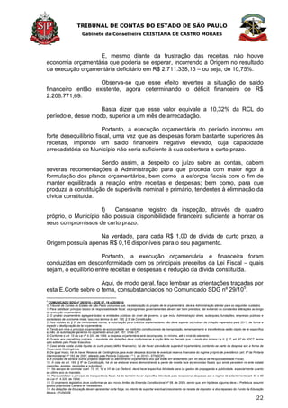 TRIBUNAL DE CONTAS DO ESTADO DE SÃO PAULO
Gabinete da Conselheira CRISTIANA DE CASTRO MORAES
22
E, mesmo diante da frustração das receitas, não houve
economia orçamentária que poderia se esperar, incorrendo a Origem no resultado
da execução orçamentária deficitário em R$ 2.711.338,13 – ou seja, de 10,75%.
Observa-se que esse efeito reverteu a situação de saldo
financeiro então existente, agora determinando o déficit financeiro de R$
2.208.771,69.
Basta dizer que esse valor equivale a 10,32% da RCL do
período e, desse modo, superior a um mês de arrecadação.
Portanto, a execução orçamentária do período incorreu em
forte desequilíbrio fiscal, uma vez que as despesas foram bastante superiores às
receitas, impondo um saldo financeiro negativo elevado, cuja capacidade
arrecadatória do Município não seria suficiente à sua cobertura a curto prazo.
Sendo assim, a despeito do juízo sobre as contas, cabem
severas recomendações à Administração para que proceda com maior rigor à
formulação dos planos orçamentários, bem como a esforços fiscais com o fim de
manter equilibrada a relação entre receitas e despesas; bem como, para que
produza a constituição de superávits nominal e primário, tendentes à eliminação da
dívida constituída.
f) Consoante registro da inspeção, através de quadro
próprio, o Município não possuía disponibilidade financeira suficiente a honrar os
seus compromissos de curto prazo.
Na verdade, para cada R$ 1,00 de dívida de curto prazo, a
Origem possuía apenas R$ 0,16 disponíveis para o seu pagamento.
Portanto, a execução orçamentária e financeira foram
conduzidas em desconformidade com os principais preceitos da Lei Fiscal – quais
sejam, o equilíbrio entre receitas e despesas e redução da dívida constituída.
Aqui, de modo geral, faço lembrar as orientações traçadas por
esta E.Corte sobre o tema, consubstanciados no Comunicado SDG nº 29/105
.
5
COMUNICADO SDG nº 29/2010 – DOE 07, 19 e 20/08/10
O Tribunal de Contas do Estado de São Paulo comunica que, na elaboração do projeto de lei orçamentária, deve a Administração atentar para os seguintes cuidados.
1. Para satisfazer princípio básico de responsabilidade fiscal, os programas governamentais devem ser bem previstos, daí evitando as constantes alterações ao longo
da execução orçamentária.
2. O projeto orçamentário agregará todas as entidades públicas do nível de governo, o que inclui Administração direta, autarquias, fundações, empresas públicas e
sociedades de economia mista; isso, nos termos do art. 165, § 5º da Constituição.
3. Nos moldes do § 8º da mencionada norma, a autorização para créditos suplementares não deve superar os índices de inflação esperados para 2011, de forma a
impedir a desfiguração da lei orçamentária.
4. Tendo em mira o princípio orçamentário da exclusividade, os institutos constitucionais da transposição, remanejamento e transferência serão objeto de lei específica
e, não, de autorização genérica no orçamento anual (art. 167, VI da CF).
5. Conforme o art. 15 da Lei nº 4.320, de 1964, a despesa orçamentária será decomposta, no mínimo, até o nível do elemento.
6. Quanto aos precatórios judiciais, o montante das dotações deve conformar-se à opção feita no Decreto que, a modo dos incisos I e II, § 1º, art. 97 do ADCT, tenha
sido editado pelo Poder Executivo.
7. Caso ainda exista dívida líquida de curto prazo (déficit financeiro), há de haver previsão de superávit orçamentário, contendo-se parte da despesa sob a forma de
Reserva de Contingência.
8. De igual modo, há de haver Reserva de Contingência para evitar despesa à conta de eventual reserva financeira do regime próprio de previdência (art. 8º da Portaria
Interministerial nº 163, de 2001, alterado pela Portaria Conjunta n º 1, de 2010 – STN/SOF).
9. A inclusão de obras e outros projetos depende do atendimento orçamentário dos que estão em andamento (art. 45 da Lei de Responsabilidade Fiscal).
10. À vista do art. 165, § 6º da Constituição, há de se elaborar anexo demonstrando a perda de receita face às renúncias fiscais que ainda persistem no ente estatal
(isenções, anistias, remissões e subsídios).
11. No escopo de controlar o art. 73, VI, “b” e VII da Lei Eleitoral, deve haver específica Atividade para os gastos de propaganda e publicidade, especialmente quanto
ao último ano de mandato.
12. Para satisfazer o princípio da transparência fiscal, há de também haver específica Atividade para recepcionar despesas sob o regime de adiantamento (art. 68 e 69
da Lei nº. 4.320, de 1964).
13. O orçamento legislativo deve conformar-se aos novos limites da Emenda Constitucional nº 58, de 2009, sendo que, em hipótese alguma, deve a Prefeitura assumir
gastos próprios da Câmara de Vereadores.
14. As dotações da Educação devem apresentar certa folga, no intento de suportar eventual crescimento da receita de impostos e dos repasses do Fundo da Educação
Básica – FUNDEB.
 