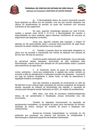 TRIBUNAL DE CONTAS DO ESTADO DE SÃO PAULO
Gabinete da Conselheira CRISTIANA DE CASTRO MORAES
23
g) A Municipalidade deixou de cumprir importante preceito
fiscal destinado ao último ano de mandato, uma vez que contraiu despesas nos
últimos 02 quadrimestres do período, as quais não contavam com recursos
suficientes ao seu pagamento.
No caso, segundo metodologia aplicada por esta E.Corte,
medido o período entre 30.04 e 31.12.12, a Municipalidade fez reverter a
disponibilidade de caixa existente, agora indicando insuficiência de recursos ao
pagamentos das despesas contraídas.
Anoto que, segundo indicado pela inspeção, a Origem foi
alertada em 08 oportunidades sobre o possível descumprimento da regra fiscal,
deixando de adotar medidas suficientes à sua correção.
h) Também é preceito fiscal de observação obrigatória no
último ano de mandato a manutenção dos índices de despesa com pessoal ao
término dos 180 dias do exercício.
Conforme quadro elaborado pela fiscalização, houve elevação
do percentual dessas despesas, decorrentes de atos praticados pela
Administração, mesmo tendo sido alertada em 04 oportunidades sobre o possível
descumprimento da regra fiscal.
i) E, finalmente, dentro do grupo de irregularidades de
monta, suficientes – ainda que isoladamente, à rejeição das contas, também se
encontra a falta de planejamento e adequada previsão das despesas – incorrendo
em fuga de certame competente e, desse modo, na falta de observância à
legislação licitatória convergente.
Aqui são exemplos a aquisição de combustíveis no valor de
R$ 692.624,18 sem amparo legal; aquisições de veículos irregulares de transporte
escolar; aquisição de software de almoxarifado não utilizado; e, aquisição de
veículos para transporte escolar fabricados em 2001, em estado de sucateamento.
Além disso, uma série de processos licitatórios/dispensas
deixou de ser apresentados à fiscalização, porque extraviados e/ou não
encontrados.
Também foi detectado fracionamento na aquisição de
equipamentos hospitalares, na aquisição de peças para manutenção de veículos,
aquisição de pneus, serviços de conserto de pneus e despesas com
medicamentos,
Somam-se inúmeras irregularidades na condução do rito
pertinente aos processos, em prejuízo aos princípios de vantajosidade à
Administração e tratamento equânime de licitantes interessados.
 