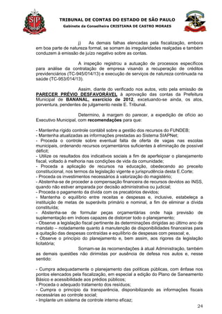 TRIBUNAL DE CONTAS DO ESTADO DE SÃO PAULO
Gabinete da Conselheira CRISTIANA DE CASTRO MORAES
24
j) As demais falhas elencadas pela fiscalização, embora
em boa parte de natureza formal, se somam às irregularidades realçadas e também
conduzem à emissão de juízo negativo sobre as contas.
A inspeção registrou a autuação de processos específicos
para análise da contratação de empresa visando a recuperação de créditos
previdenciários (TC-945/014/13) e execução de serviços de natureza continuada na
saúde (TC-953/014/13).
Assim, diante do verificado nos autos, voto pela emissão de
PARECER PRÉVIO DESFAVORÁVEL à aprovação das contas da Prefeitura
Municipal de BANANAL, exercício de 2012, excetuando-se ainda, os atos,
porventura, pendentes de julgamento neste E. Tribunal.
Determino, à margem do parecer, a expedição de ofício ao
Executivo Municipal, com recomendações para que:
- Mantenha rígido controle contábil sobre a gestão dos recursos do FUNDEB;
- Mantenha atualizadas as informações prestadas ao Sistema SIAPNet;
- Proceda o controle sobre eventual falta de oferta de vagas nas escolas
municipais, ordenando recursos orçamentários suficientes à eliminação de possível
déficit;
- Utilize os resultados dos indicativos sociais a fim de aperfeiçoar o planejamento
fiscal, voltado à melhoria nas condições de vida da comunidade;
- Proceda a aplicação de recursos na educação, obedecendo ao preceito
constitucional, nos termos da legislação vigente e jurisprudência desta E.Corte;
- Proceda os investimentos necessários à valorização do magistério;
- Abstenha-se de proceder a compensação financeira de recursos devidos ao INSS,
quando não estiver amparada por decisão administrativa ou judicial;
- Proceda o pagamento da dívida com os precatórios devidos;
- Mantenha o equilíbrio entre receitas e despesas e, inclusive, estabeleça a
instituição de metas de superávits primário e nominal, a fim de eliminar a dívida
constituída;
- Abstenha-se de formular peças orçamentárias onde haja previsão de
suplementação em índices capazes de distorcer todo o planejamento;
- Observe a legislação fiscal pertinente às determinações dirigidas ao último ano de
mandato – notadamente quanto à manutenção de disponibilidades financeiras para
a quitação das despesas contraídas e equilíbrio de despesas com pessoal; e,
- Observe o princípio do planejamento e, bem assim, aos rigores da legislação
licitatória;
Somam-se às recomendações à atual Administração, também
as demais questões não dirimidas por ausência de defesa nos autos e, nesse
sentido:
- Cumpra adequadamente o planejamento das políticas públicas, com ênfase nos
pontos elencados pela fiscalização, em especial a edição do Plano de Saneamento
Básico e acessibilidade aos prédios públicos;
- Proceda o adequado tratamento dos resíduos;
- Cumpra o princípio da transparência, disponibilizando as informações fiscais
necessárias ao controle social;
- Implante um sistema de controle interno eficaz;
 