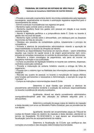 TRIBUNAL DE CONTAS DO ESTADO DE SÃO PAULO
Gabinete da Conselheira CRISTIANA DE CASTRO MORAES
25
- Proceda a execução orçamentária dentro dos limites estabelecidos pela legislação
convergente, especialmente no tocante à autorização legislativa específica para o
remanejamento de verbas;
- Elimine eventuais inconsistências nos registros em geral;
- Mantenha rígido controle sobre a dívida ativa;
- Mantenha equilíbrio fiscal nos gastos com pessoal em relação à sua receita
corrente líquida;
- Atenda à legislação periférica e a jurisprudência desta E. Corte no tocante à
gestão dos recursos da saúde;
- Mantenha rígido controle sobre o almoxarifado, com destaque para as despesas
decorrentes da frota de veículos;
- Obedeça aos preceitos da contabilidade pública, notadamente o princípio da
competência;
- Proceda a abertura de procedimentos administrativos visando a apuração de
responsabilidades no tocante às infrações de trânsito;
- Mantenha as disponibilidades financeiras em bancos oficiais – assim entendidos
aqueles cuja maioria do capital social é de origem governamental; bem como,
proceda as correções necessárias no controle de almoxarifado e bens patrimoniais;
- Mantenha a ordem cronológica de pagamentos, sob pena de incorrer na
obrigatória motivação e sua publicidade;
- Cumpra os preceitos da legislação licitatória no tocante aos certames, dispensas,
contratos e execução contratual;
- Proceda a instauração de certame licitatório visando a entrega da folha de
pagamento;
- Proceda com o máximo rigor na fidelidade das informações prestadas ao Sistema
AUDESP;
- Reavalie seu quadro de pessoal, no tocante à manutenção de cargos efetivos
para funções permanentes e necessárias à Administração, a exemplo do cargo de
―contador‖; e,
- Cumpra as instruções e recomendações desta E.Corte.
Determino à atual Gestão que proceda a abertura de
procedimento administrativo tendente à avaliação de eventuais responsabilidades
no tocante à existência de veículos sucateados.
Igualmente, deverá ser aberto procedimento administrativo
averiguatório/disciplinar pela não utilização do software adquirido para o
almoxarifado.
Determino a extração de peças (cópia do relatório de inspeção
e desta decisão) com envio ao Ministério Público Estadual, para as providências de
sua alçada.
Igualmente, deverão ser encaminhadas peças ao Tribunal de
Justiça do Estado (cópia do relatório de inspeção e desta decisão), atendendo os
termos do Expediente TC-18161/026/13, o qual deverá ser encaminhado à
fiscalização, para fins de acompanhamento da matéria.
Determino à fiscalização da E.Corte que certifique-se das
correções anunciadas e das situações determinadas/recomendadas.
 