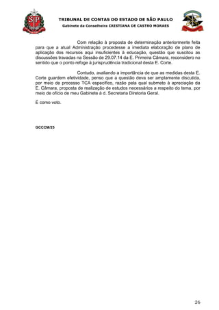 TRIBUNAL DE CONTAS DO ESTADO DE SÃO PAULO
Gabinete da Conselheira CRISTIANA DE CASTRO MORAES
26
Com relação à proposta de determinação anteriormente feita
para que a atual Administração procedesse a imediata elaboração de plano de
aplicação dos recursos aqui insuficientes à educação, questão que suscitou as
discussões travadas na Sessão de 29.07.14 da E. Primeira Câmara, reconsidero no
sentido que o ponto refoge à jurisprudência tradicional desta E. Corte.
Contudo, avaliando a importância de que as medidas desta E.
Corte guardem efetividade, penso que a questão deva ser amplamente discutida,
por meio de processo TCA específico, razão pela qual submeto à apreciação da
E. Câmara, proposta de realização de estudos necessários a respeito do tema, por
meio de ofício de meu Gabinete à d. Secretaria Diretoria Geral.
É como voto.
GCCCM/25
 