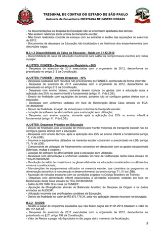 TRIBUNAL DE CONTAS DO ESTADO DE SÃO PAULO
Gabinete da Conselheira CRISTIANA DE CASTRO MORAES
3
- As documentações da despesa da Educação não se encontram apartadas das demais;
- Não existem relatórios sobre a frota de transporte escolar;
- Não foram realizados controle de estoque com as entradas e saídas das aquisições no exercício
de 2012;
- Documentos de despesas da Educação não localizados e os históricos dos empenhamentos com
descrições vagas;
B.3.1.2 Disponibilidade de Caixa da Educação - Saldo em 31.12.2012
- Disponibilidade de caixa da educação insuficiente para saldar os compromissos inscritos em restos
a pagar;
AJUSTES: FUNDEB – Despesas com Magistério - 60%
- Despesas do exercício de 2011 executadas com o orçamento de 2012, desconforme ao
preceituado no artigo 212 da Constituição;
AJUSTES: FUNDEB – Demais Despesas - 40%
- Despesas custeadas com recursos não provenientes do FUNDEB, escriturada de forma incorreta;
- Despesas do exercício de 2011 executadas com o orçamento de 2012, desconforme ao
preceituado no artigo 212 da Constituição;
- Despesas com ensino técnico, somente devem compor os gastos com a educação após a
aplicação dos 25% no ensino infantil e fundamental (artigo 11, V da LDB);
- Desvio de finalidade com aquisições de jornais, portanto não se configura gastos diretos com a
educação;
- Despesas com uniformes vedadas em face de Deliberação desta Casa através do TCA-
35186/026/08;
- Desvio de finalidade, locação de imóvel para motorista de transporte escolar;
- Locação de software de almoxarifado para a educação sem utilização;
- Despesas com ensino superior, somente após a aplicação dos 25% no ensino infantil e
fundamental (artigo 11, V da LDB);
AJUSTES: Despesas Próprias em Educação
- Desvio de finalidade, pois a locação de imóvel para manter motorista de transporte escolar não se
configura gastos diretos com a educação;
- Despesas com ensino técnico, após a aplicação dos 25% no ensino infantil e fundamental (artigo
11, V da LDB);
- Insumos e equipamentos utilizados na merenda escolar contrariam o preconizado na LDB, (artigo
71, IV da LDB);
- Comprovante de utilização de Adiantamento concedido em desacordo com os gastos educacionais
(Serviços, multas e viagens);
- Locação de software de almoxarifado para a educação sem utilização;
- Despesas com alimentação e uniformes vedadas em face de Deliberação desta Casa através do
TCA-35186/026/08;
- Devolução de saldo de convênios e ou glosas efetuadas na educação consideradas no cálculo dos
mínimos constitucionais;
- Manutenções de equipamentos utilizados na merenda escolar, que considera os programas de
alimentação estranhos à manutenção e desenvolvimento do ensino (artigo 71, IV da LDB);
- Aquisição de veículos escolares sem as condições exigidas no Código Brasileiro de Trânsito;
- Despesas com alimentação infantil relacionadas à atividades escolares vedadas em face de
Deliberação desta Casa através do TCA-35186/026/08;
- Saldo de R$ 1086,19 e conta do FUNDEF;
- Apuração de Divergências através do Balancete Analítico da Despesa da Origem e os dados
enviados ao AUDESP;
- Utilização incorreta das codificações contábeis da Educação;
- Desvio de finalidade no valor de R$ 875.779,34, pela não aplicação desses recursos na educação;
B.3.2 - SAÚDE
- Restos a pagar de empenhos liquidados que não foram pagos até 31.01.2013 totalizam o valor de
R$ 137.545,88;
- Despesas do exercício de 2011 executadas com o orçamento de 2012, desconforme ao
preceituado no § 2º, artigo 198 da Constituição;
- Valor de Restos a pagar não liquidados e não pagos até o momento da fiscalização;
 