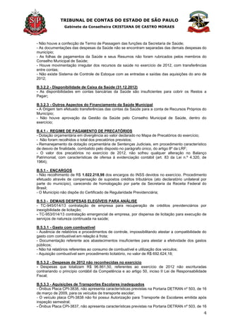TRIBUNAL DE CONTAS DO ESTADO DE SÃO PAULO
Gabinete da Conselheira CRISTIANA DE CASTRO MORAES
4
- Não houve a confecção de Termo de Passagem das funções da Secretaria de Saúde;
- As documentações das despesas da Saúde não se encontram separadas das demais despesas do
município;
- As folhas de pagamentos da Saúde e seus Resumos não foram rubricados pelos membros do
Conselho Municipal de Saúde;
- Houve movimentação irregular dos recursos da saúde no exercício de 2012, com transferências
entre contas;
- Não existe Sistema de Controle de Estoque com as entradas e saídas das aquisições do ano de
2012;
B.3.2.2 - Disponibilidade de Caixa da Saúde (31.12.2012)
- As disponibilidades em contas bancárias da Saúde são insuficientes para cobrir os Restos a
Pagar;
B.3.2.3 - Outros Aspectos do Financiamento da Saúde Municipal
- A Origem tem efetuado transferências das contas da Saúde para a conta de Recursos Próprios do
Município;
- Não houve aprovação da Gestão da Saúde pelo Conselho Municipal de Saúde, dentro do
exercício;
B.4.1 - REGIME DE PAGAMENTO DE PRECATÓRIOS
- Dotação orçamentária em divergência ao valor declarado no Mapa de Precatórios do exercício;
- Não foram recolhidos o total dos precatórios previstos;
- Remanejamento da dotação orçamentária de Sentenças Judiciais, em procedimento característico
de desvio de finalidade, combatido pelo disposto no parágrafo único, do artigo 8º da LRF;
- O valor dos precatórios no exercício de 2012, não sofreu qualquer alteração no Balanço
Patrimonial, com características de ofensa à evidenciação contábil (art. 83 da Lei n.º 4.320, de
1964);
B.5.1 - ENCARGOS
- Não recolhimento de R$ 1.022.218,98 dos encargos do INSS devidos no exercício. Procedimento
efetuado através de compensação de supostos créditos tributários (ato declaratório unilateral por
parte do município), carecendo de homologação por parte da Secretaria da Receita Federal do
Brasil;
- O Município não dispõe do Certificado de Regularidade Previdenciária;
B.5.3 - DEMAIS DESPESAS ELEGÍVEIS PARA ANÁLISE
- TC-945/014/13 contratação de empresa para recuperação de créditos previdenciários por
inexigibilidade de licitação;
- TC-953/014/13 contratação emergencial de empresa, por dispensa de licitação para execução de
serviços de natureza continuada na saúde;
B.5.3.1 - Gasto com combustível
- Ausência de relatórios e procedimentos de controle, impossibilitando atestar a compatibilidade do
gasto com combustível em relação à frota;
- Documentação referente aos abastecimentos insuficientes para atestar a efetividade dos gastos
públicos;
- Não há relatórios referentes ao consumo de combustível e utilização dos veículos;
- Aquisição combustível sem procedimento licitatório, no valor de R$ 692.624,18;
B.5.3.2 - Despesas de 2012 não reconhecidas no exercício
- Despesas que totalizam R$ 96.861,50, referentes ao exercício de 2012 não escrituradas
contrariando o princípio contábil da Competência e ao artigo 50, inciso II Lei de Responsabilidade
Fiscal;
B.5.3.3 - Aquisições de Transportes Escolares inadequados
- Ônibus Placa CPI-3838, não apresenta características previstas na Portaria DETRAN nº 503, de 16
de março de 2009, para os veículos de transporte escolar;
- O veículo placa CPI-3838 não foi possui Autorização para Transporte de Escolares emitida após
inspeção semestral;
- Ônibus Placa CPI-3837, não apresenta características previstas na Portaria DETRAN nº 503, de 16
 