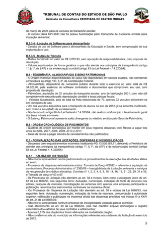 TRIBUNAL DE CONTAS DO ESTADO DE SÃO PAULO
Gabinete da Conselheira CRISTIANA DE CASTRO MORAES
5
de março de 2009, para os veículos de transporte escolar;
- O veículo placa CPI-3837 não foi possui Autorização para Transporte de Escolares emitida após
inspeção semestral;
B.5.3.4 - Locação de Softwares para almoxarifado
- Cessão de uso de Software para o almoxarifado da Educação e Saúde, sem comprovação de sua
implantação e uso;
B.5.3.5 - Multas de Trânsito
- Multas de trânsito no valor de R$ 3.072,93, sem apuração de responsabilidades, com proposta de
devolução;
- Valores escriturados de forma genérica o que não atende aos princípios da transparência (artigo
1º, § 1º, da LRF) e da evidenciação contábil (artigo 83 da Lei Federal n.º 4.320/64);
B.6 - TESOURARIA, ALMOXARIFADO E BENS PATRIMONIAIS
- A Origem manteve disponibilidades de caixa não depositadas em bancos estatais, não atendendo
a Prefeitura ao artigo 164, § 3º, da Constituição Federal;
- Almoxarifado, desperdício de numerário público durante todo o exercício no valor total de R$
34.020,00, pela ausência do software contratado e documentos que comprovem seu uso, com
proposta de devolução;
- Patrimônio, aquisição de 02 veículos de transporte escolar, ano de fabricação 2001, com vida útil
completamente exaurida pela depreciação contábil e boas práticas fiscais;
- Veículos Sucateados, pois do total da frota relacionada de 70, apenas 32 veículos encontram-se
em condições de uso;
- Um dos veículos adquiridos para o transporte de alunos no ano de 2012, já se encontra inutilizado,
sem motor e em estado de sucateamento;
- Nos termos do artigo 96 da Lei Federal n.º 4.320/64, não realizou o Município o levantamento geral
dos bens móveis e imóveis;
- O Balanço Patrimonial apresenta saldo divergente do relatório emitido pelo Setor de Patrimônio;
B.8 - ORDEM CRONOLÓGICA DE PAGAMENTOS
- Quebras de ordem cronológica por manter em seus registros despesas com Restos a pagar dos
anos de 2006, 2007, 2008, 2009, 2010 e 2011;
- Baixa de restos a pagar através de cancelamentos não justificados;
C.1 - FORMALIZAÇÃO DAS LICITAÇÕES, DISPENSAS E INEXIGIBILIDADES.
- Despesas com enquadramentos incorretos totalizando R$ 13.508.981,71, deixando a Prefeitura de
atender aos princípios da transparência (artigo 1º, § 1º, da LRF) e da evidenciação contábil (artigo
83 da Lei Federal n. 4.320/64);
C.1.1 FALHAS DE INSTRUÇÃO
- Não nos foi apresentado norma padronizando os procedimentos de execução das atividades afetas
ao setor;
- Processos de despesas extraviados/sumidos: Tomada de Preço 8/2012 – referente a aquisição de
combustíveis; Processo Administrativo nº 2385/09 – Inexigibilidade de Licitação, referente a serviços
de recuperação de créditos tributários; Convites nº 1, 2, 3, 4, 6, 8, 10, 14, 16, 19, 21, 22, 29, 31 e 33;
e Tomada de preço nº 03 e 07.
- Os Processos de Licitação não atendem ao art. 38 e incisos, bem como o parágrafo único do art.
61 da Lei 8666/93, nos seguintes itens: Autuação, numeração, indicação da fonte de recursos nos
editais, pesquisa de mercado, homologação de certames com apenas uma empresa participante e
publicação resumida dos instrumentos contratuais na imprensa oficial;
- Os Processos de Dispensa de Licitação não atendem ao art. 38 e incisos da Lei 8666/93, nos
seguintes itens: Autuação, numeração, indicação da fonte de recursos, comunicação à autoridade
superior, ratificação e publicação na imprensa oficial das dispensas previstas nos incisos III a XXIV
do art. 24 da Lei 8666/93;
- Não nos foi apresentado nenhum processo de Inexigibilidade Licitação para o exercício;
- Não atendimento ao art. 60 da Lei 8666/93, pois não mantém arquivo cronológico e registro
sistemático dos extratos de seus contratos e aditamentos;
- Apenas 0,81% dos dispêndios foram efetuados na modalidade pregão;
- Não constam no site do município as informações referentes aos certames de licitação do exercício
de 2012;
 