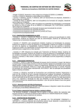 TRIBUNAL DE CONTAS DO ESTADO DE SÃO PAULO
Gabinete da Conselheira CRISTIANA DE CASTRO MORAES
6
- Pregão nº 02/2012, desatende a vários artigos da Lei Federal 10.520/02 e Lei 8666/93;
- Convite nº 018/2012, desatende a vários artigos da Lei 8666/93;
- Convite nº 034/2012, Convite nº 035/2012, além de fracionamento de despesas, desatende a
vários artigos da Lei 8666/93;
- Tomada de Preço nº 006/2012, além da incompetência da Comissão de Licitações, desatende
vários artigos da Lei 8666/93;
- Tomada de Preço nº 005/2012, além da Ausência de publicidade da adjudicação e homologação
em afronta ao inciso XI artigo 38 da Lei 8666/93 c/c Deliberação TCE 18.267/026/93, desatende
vários artigos da Lei 8666/93;
- Fracionamento de Despesas com Aquisição de peças para manutenção de veículos;
- Fracionamento de Despesas com Aquisição de Pneus;
- Fracionamento de Despesas com Serviços de Conserto de Pneus;
- Fracionamento De Despesas Saúde;
C.2.2 - CONTRATOS EXAMINADOS IN LOCO
- Contrato n.º: 032/2012, TOMADA DE PREÇO Nº 005/2012, ausência de especificação do crédito
orçamentário; Ausência de cláusula que trate da subcontratação; Ausência de assinaturas das
Testemunhas no instrumento contratual;
- Contrato n.º: 043/2012, sem procedimento licitatório: Ausência de formalização do processo;
Ausência de menção ao número da dispensa ou inexigibilidade; Ausência de menção à vinculação
ao termo de dispensa ou inexigibilidade; Ausência menção ao ato que autorizou a lavratura;
Ausência do crédito com classificação funcional programática e categoria econômica; e Ausência de
justificativa para o pagamento a maior apurado;
- Contrato n.º: S/Nº, Dispensa de Licitação para Tratamento de Resíduos Sólidos: Ausência de
formalização do processo; Ausência de menção ao número da dispensa ou inexigibilidade; Ausência
de menção à vinculação ao termo de dispensa ou inexigibilidade; Ausência de menção ao ato que
autorizou a lavratura; e Não consta o crédito com classificação funcional programática e categoria
econômica;
C.2.3 - EXECUÇÃO CONTRATUAL
- Contrato n.º: 32/2012, a obra de revitalização de passeio não foi concluída: A origem não observa
a programação de desembolso presente na nota de empenho; Apesar da constatação de que a obra
estava parada, a origem continuou a efetuar os pagamentos; Medições de terceiros sem previsão
contratual de subcontratação; Omitiu-se a origem, das penalidades previstas no contrato; Proposta
de devolução dos valores pagos indevidamente, R$ 52.840,91, além da aplicação das penalidades
legais à empresa contratada;
- Contrato n.º: 043/2012, Aquisição de Combustíveis sem procedimento licitatório: Pagamentos a
maior em R$ 142.892,18 do que a previsão contratual sem qualquer formalização ou justificativa;
Essa alteração equivale a 25,9930% do valor inicialmente contratado, portanto um percentual maior
do que o permitido de até 25% para os acréscimos nos valores das compras; Por estar desconforme
com a Lei, sugerimos a devolução do valor que extrapolou os 25% permitidos R$ 5.458,85; e
Ausência de controle dos abastecimentos efetuados, o que não permite atestar a lisura dos gastos
com combustíveis;
C.2.3.1 - Gerenciamento da Folha de Pagamento
- Mediante convênio pactuado por 05 anos, o Município passou a depositar o salário dos servidores
na instituição privada BANCO BRADESCO S.A;
C.2.4.3 Coleta e disposição final de rejeitos e resíduos sólidos;
- No Município fiscalizado, a disposição final de rejeitos e resíduos sólidos são realizados pela
empresa Central de Tratamento de Resíduos Barra Mansa S.A, mediante Dispensa de Licitação;
- O Município não realiza o tratamento de resíduos;
C.2.5 - CONTRATOS DE PROGRAMA
- Contrato n.º: 006/07, SABESP: Como já reportado nos TC’s-397/026/09, 2795/026/10 e
1267/026/11), o Executivo Bananal não encaminhou parecer anual, atestando o cumprimento das
cláusulas pactuadas e o atingimento dos resultados previstos;
 