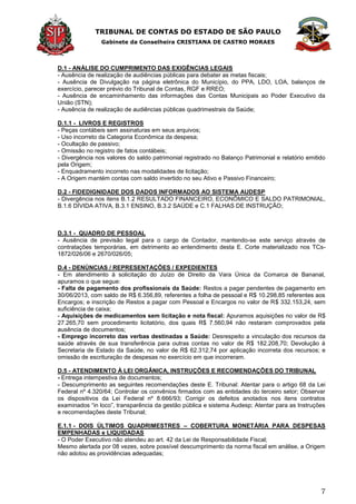 TRIBUNAL DE CONTAS DO ESTADO DE SÃO PAULO
Gabinete da Conselheira CRISTIANA DE CASTRO MORAES
7
D.1 - ANÁLISE DO CUMPRIMENTO DAS EXIGÊNCIAS LEGAIS
- Ausência de realização de audiências públicas para debater as metas fiscais;
- Ausência de Divulgação na página eletrônica do Município, do PPA, LDO, LOA, balanços de
exercício, parecer prévio do Tribunal de Contas, RGF e RREO;
- Ausência de encaminhamento das informações das Contas Municipais ao Poder Executivo da
União (STN);
- Ausência de realização de audiências públicas quadrimestrais da Saúde;
D.1.1 - LIVROS E REGISTROS
- Peças contábeis sem assinaturas em seus arquivos;
- Uso incorreto da Categoria Econômica da despesa;
- Ocultação de passivo;
- Omissão no registro de fatos contábeis;
- Divergência nos valores do saldo patrimonial registrado no Balanço Patrimonial e relatório emitido
pela Origem;
- Enquadramento incorreto nas modalidades de licitação;
- A Origem mantém contas com saldo invertido no seu Ativo e Passivo Financeiro;
D.2 - FIDEDIGNIDADE DOS DADOS INFORMADOS AO SISTEMA AUDESP
- Divergência nos itens B.1.2 RESULTADO FINANCEIRO, ECONÔMICO E SALDO PATRIMONIAL,
B.1.6 DÍVIDA ATIVA, B.3.1 ENSINO, B.3.2 SAÚDE e C.1 FALHAS DE INSTRUÇÃO;
D.3.1 - QUADRO DE PESSOAL
- Ausência de previsão legal para o cargo de Contador, mantendo-se este serviço através de
contratações temporárias, em detrimento ao entendimento desta E. Corte materializado nos TCs-
1872/026/06 e 2670/026/05;
D.4 - DENÚNCIAS / REPRESENTAÇÕES / EXPEDIENTES
- Em atendimento à solicitação do Juízo de Direito da Vara Única da Comarca de Bananal,
apuramos o que segue:
- Falta de pagamento dos profissionais da Saúde: Restos a pagar pendentes de pagamento em
30/06/2013, com saldo de R$ 6.356,89, referentes a folha de pessoal e R$ 10.298,85 referentes aos
Encargos; e inscrição de Restos a pagar com Pessoal e Encargos no valor de R$ 332.153,24, sem
suficiência de caixa;
- Aquisições de medicamentos sem licitação e nota fiscal: Apuramos aquisições no valor de R$
27.265,70 sem procedimento licitatório, dos quais R$ 7.560,94 não restaram comprovados pela
ausência de documentos;
- Emprego incorreto das verbas destinadas a Saúde: Desrespeito a vinculação dos recursos da
saúde através de sua transferência para outras contas no valor de R$ 182.208,70; Devolução à
Secretaria de Estado da Saúde, no valor de R$ 62.312,74 por aplicação incorreta dos recursos; e
omissão de escrituração de despesas no exercício em que incorreram.
D.5 - ATENDIMENTO À LEI ORGÂNICA, INSTRUÇÕES E RECOMENDAÇÕES DO TRIBUNAL
- Entrega intempestiva de documentos;
- Descumprimento as seguintes recomendações deste E. Tribunal: Atentar para o artigo 68 da Lei
Federal nº 4.320/64; Controlar os convênios firmados com as entidades do terceiro setor; Observar
os dispositivos da Lei Federal nº 8.666/93; Corrigir os defeitos anotados nos itens contratos
examinados ―in loco‖, transparência da gestão pública e sistema Audesp; Atentar para as Instruções
e recomendações deste Tribunal;
E.1.1 - DOIS ÚLTIMOS QUADRIMESTRES – COBERTURA MONETÁRIA PARA DESPESAS
EMPENHADAS e LIQUIDADAS
- O Poder Executivo não atendeu ao art. 42 da Lei de Responsabilidade Fiscal;
Mesmo alertada por 08 vezes, sobre possível descumprimento da norma fiscal em análise, a Origem
não adotou as providências adequadas;
 