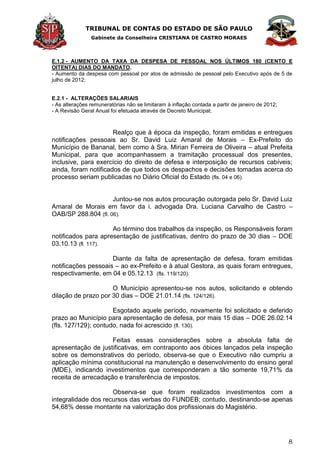 TRIBUNAL DE CONTAS DO ESTADO DE SÃO PAULO
Gabinete da Conselheira CRISTIANA DE CASTRO MORAES
8
E.1.2 - AUMENTO DA TAXA DA DESPESA DE PESSOAL NOS ÚLTIMOS 180 (CENTO E
OITENTA) DIAS DO MANDATO.
- Aumento da despesa com pessoal por atos de admissão de pessoal pelo Executivo após de 5 de
julho de 2012;
E.2.1 - ALTERAÇÕES SALARIAIS
- As alterações remuneratórias não se limitaram à inflação contada a partir de janeiro de 2012;
- A Revisão Geral Anual foi efetuada através de Decreto Municipal;
Realço que à época da inspeção, foram emitidas e entregues
notificações pessoais ao Sr. David Luiz Amaral de Morais – Ex-Prefeito do
Município de Bananal, bem como à Sra. Mirian Ferreira de Oliveira – atual Prefeita
Municipal, para que acompanhassem a tramitação processual dos presentes,
inclusive, para exercício do direito de defesa e interposição de recursos cabíveis;
ainda, foram notificados de que todos os despachos e decisões tomadas acerca do
processo seriam publicadas no Diário Oficial do Estado (fls. 04 e 06).
Juntou-se nos autos procuração outorgada pelo Sr. David Luiz
Amaral de Morais em favor da i. advogada Dra. Luciana Carvalho de Castro –
OAB/SP 288.804 (fl. 06).
Ao término dos trabalhos da inspeção, os Responsáveis foram
notificados para apresentação de justificativas, dentro do prazo de 30 dias – DOE
03.10.13 (fl. 117).
Diante da falta de apresentação de defesa, foram emitidas
notificações pessoais – ao ex-Prefeito e à atual Gestora, as quais foram entregues,
respectivamente, em 04 e 05.12.13 (fls. 119/120).
O Município apresentou-se nos autos, solicitando e obtendo
dilação de prazo por 30 dias – DOE 21.01.14 (fls. 124/126).
Esgotado aquele período, novamente foi solicitado e deferido
prazo ao Município para apresentação de defesa, por mais 15 dias – DOE 26.02.14
(fls. 127/129); contudo, nada foi acrescido (fl. 130).
Feitas essas considerações sobre a absoluta falta de
apresentação de justificativas, em contraponto aos óbices lançados pela inspeção
sobre os demonstrativos do período, observa-se que o Executivo não cumpriu a
aplicação mínima constitucional na manutenção e desenvolvimento do ensino geral
(MDE), indicando investimentos que corresponderam a tão somente 19,71% da
receita de arrecadação e transferência de impostos.
Observa-se que foram realizados investimentos com a
integralidade dos recursos das verbas do FUNDEB; contudo, destinando-se apenas
54,68% desse montante na valorização dos profissionais do Magistério.
 