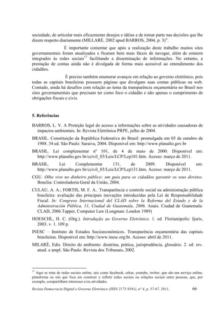 sociedade, de articular mais eficazmente desejos e idéias e de tomar parte nas decisões que lhe
dizem respeito diariamente (MILLARÉ, 2002 apud BARROS, 2004, p. 3)”.
                É importante comentar que após a realização deste trabalho muitos sites
governamentais foram atualizados e ficaram bem mais fáceis de navegar, além de estarem
integrados às redes sociais17 facilitando a disseminação de informações. No entanto, a
prestação de contas ainda não é divulgada de forma mais acessível ao entendimento dos
cidadãos.
                   É preciso também enumerar avanços em relação ao governo eletrônico, pois
todas as capitais brasileiras possuem páginas que divulgam suas contas públicas na web.
Contudo, ainda há desafios com relação ao tema da transparência orçamentária no Brasil nos
sites governamentais que precisam ter como foco o cidadão e não apenas o cumprimento de
obrigações fiscais e civis.


5. Referências

BARROS, L. V. A Proteção legal do acesso a informações sobre as atividades causadoras de
  impactos ambientais. In: Revista Eletrônica PRPE, julho de 2004.
BRASIL. Constituição da República Federativa do Brasil: promulgada em 05 de outubro de
  1988. 34 ed. São Paulo: Saraiva, 2004. Disponível em: http://www.planalto.gov.br
BRASIL. Lei complementar nº 101, de 4 de maio de 2000. Disponível em:
  http://www.planalto.gov.br/ccivil_03/Leis/LCP/Lcp101.htm. Acesso: março de 2011.
BRASIL.      Lei      Complementar         131,    de     2009.      Disponível    em:
  http://www.planalto.gov.br/ccivil_03/Leis/LCP/Lcp131.htm. Acesso: março de 2011.
CGU. Olho vivo no dinheiro público: um guia para os cidadãos garantir os seus direitos.
  Brasília: Controladoria Geral da União, 2004.
CULAU, A. A.; FORTIS, M. F. A.. Transparência e controle social na administração pública
  brasileira: avaliação das principais inovações introduzidas pela Lei de Responsabilidade
  Fiscal. In: Congreso Internacional del CLAD sobre la Reforma del Estado y de la
  Administración Pública, 11, Ciudad de Guatemala, 2006. Anais. Ciudad de Guatemala:
  CLAD, 2006.Tapper, Computer Law (Longman: London 1989)
HOESCHL, H. C. (Org.). Introdução ao Governo Eletrônico. 1. ed. Florianópolis: Ijuris,
  2003. v. 1. 109 p.
INESC – Instituto de Estudos Socioeconômicos. Transparência orçamentária das capitais
  brasileiras. Disponível em: http://www.inesc.org.br. Acesso: abril de 2011.
MILARÉ, Edis. Direito do ambiente: doutrina, prática, jurisprudência, glossário. 2. ed. rev.
  atual. e ampl. São Paulo: Revista dos Tribunais, 2002.



17
  Aqui se trata de redes sociais online, tais como facebook, orkut, youtube, twitter, que são um serviço online,
plataforma ou site que foca em construir e refletir redes sociais ou relações sociais entre pessoas, que, por
exemplo, compartilham interesses e/ou atividades.
Revista Democracia Digital e Governo Eletrônico (ISSN 2175-9391), n° 4, p. 57-67, 2011.                  66
 