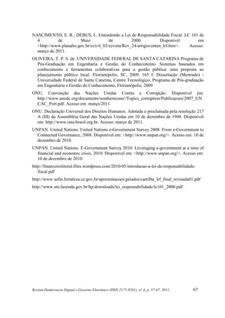 NASCIMENTO, E. R.; DEBUS, I.. Entendendo a Lei de Responsabilidade Fiscal: LC 101 de
  4         de          Maio            de          2000.           Disponível     em
  <http://www.planalto.gov.br/ccivil_03/revista/Rev_24/artigos/enten_lrf.htm>. Acesso:
  março de 2011.
OLIVEIRA, T. P. S. de. UNIVERSIDADE FEDERAL DE SANTA CATARINA Programa de
  Pós-Graduação em Engenharia e Gestão do Conhecimento. Sistemas baseados em
  conhecimento e ferramentas colaborativas para a gestão pública: uma proposta ao
  planejamento público local. Florianópolis, SC, 2009. 165 f. Dissertação (Mestrado) -
  Universidade Federal de Santa Catarina, Centro Tecnológico, Programa de Pós-graduação
  em Engenharia e Gestão do Conhecimento, Florianópolis, 2009
ONU. Convenção das Nações Unidas Contra a Corrupção. Disponível em:
  http://www.unodc.org/documents/southerncone//Topics_corruption/Publicacoes/2007_UN
  CAC_Port.pdf. Acesso em: março/2011.
ONU. Declaração Universal dos Direitos Humanos. Adotada e proclamada pela resolução 217
  A (III) da Assembléia Geral das Nações Unidas em 10 de dezembro de 1948. Disponível
  em: http://www.onu-brasil.org.br. Acesso: março de 2011.
UNPAN. United Nations. United Nations e-Government Survey 2008: From e-Government to
  Connected Governance, 2008. Disponível em: <http://www.unpan.org/>. Acesso em: 10 de
  dezembro de 2010.
UNPAN. United Nations. E-Government Survey 2010: Leveraging e-government at a time of
  financial and economic crisis, 2010. Disponível em: <http://www.unpan.org/>. Acesso em:
  10 de dezembro de 2010.
http://financeirolitoral.files.wordpress.com/2010/05/introducao-a-lei-de-responsabilidade-
   fiscal.pdf
http://www.sefin.fortaleza.ce.gov.br/apresentacoes/gerados/cartilha_lrf_final_revisada01.pdf
http://www.stn.fazenda.gov.br/hp/downloads/lei_responsabilidade/lc101_2000.pdf




Revista Democracia Digital e Governo Eletrônico (ISSN 2175-9391), n° 4, p. 57-67, 2011.   67
 