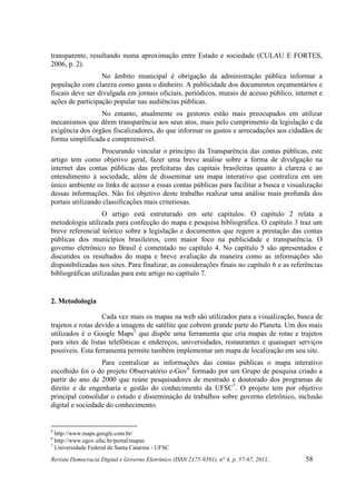 transparente, resultando numa aproximação entre Estado e sociedade (CULAU E FORTES,
2006, p. 2).
                  No âmbito municipal é obrigação da administração pública informar a
população com clareza como gasta o dinheiro. A publicidade dos documentos orçamentários e
fiscais deve ser divulgada em jornais oficiais, periódicos, murais de acesso público, internet e
ações de participação popular nas audiências públicas.
                 No entanto, atualmente os gestores estão mais preocupados em utilizar
mecanismos que dêem transparência aos seus atos, mais pelo cumprimento da legislação e da
exigência dos órgãos fiscalizadores, do que informar os gastos e arrecadações aos cidadãos de
forma simplificada e compreensível.
                  Procurando vincular o princípio da Transparência das contas públicas, este
artigo tem como objetivo geral, fazer uma breve análise sobre a forma de divulgação na
internet das contas públicas das prefeituras das capitais brasileiras quanto à clareza e ao
entendimento à sociedade, além de disseminar um mapa interativo que centraliza em um
único ambiente os links de acesso a essas contas públicas para facilitar a busca e visualização
dessas informações. Não foi objetivo deste trabalho realizar uma análise mais profunda dos
portais utilizando classificações mais criteriosas.
                   O artigo está estruturado em sete capítulos. O capítulo 2 relata a
metodologia utilizada para confecção do mapa e pesquisa bibliográfica. O capítulo 3 traz um
breve referencial teórico sobre a legislação e documentos que regem a prestação das contas
públicas dos municípios brasileiros, com maior foco na publicidade e transparência. O
governo eletrônico no Brasil é comentado no capítulo 4. No capítulo 5 são apresentados e
discutidos os resultados do mapa e breve avaliação da maneira como as informações são
disponibilizadas nos sites. Para finalizar, as considerações finais no capítulo 6 e as referências
bibliográficas utilizadas para este artigo no capítulo 7.


2. Metodologia

                   Cada vez mais os mapas na web são utilizados para a visualização, busca de
trajetos e rotas devido a imagens de satélite que cobrem grande parte do Planeta. Um dos mais
utilizados é o Google Maps5 que dispõe uma ferramenta que cria mapas de rotas e trajetos
para sites de listas telefônicas e endereços, universidades, restaurantes e quaisquer serviços
possíveis. Esta ferramenta permite também implementar um mapa de localização em seu site.
                  Para centralizar as informações das contas públicas o mapa interativo
escolhido foi o do projeto Observatório e-Gov6 formado por um Grupo de pesquisa criado a
partir do ano de 2000 que reúne pesquisadores de mestrado e doutorado dos programas de
direito e de engenharia e gestão do conhecimento da UFSC7. O projeto tem por objetivo
principal consolidar o estudo e disseminação de trabalhos sobre governo eletrônico, inclusão
digital e sociedade do conhecimento.


5
  http://www.maps.google.com.br/
6
  http://www.egov.ufsc.br/portal/mapas
7
  Universidade Federal de Santa Catarina - UFSC
Revista Democracia Digital e Governo Eletrônico (ISSN 2175-9391), n° 4, p. 57-67, 2011.     58
 