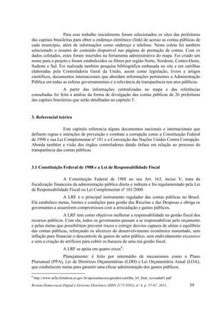 Para esse trabalho inicialmente foram selecionados os sites das prefeituras
das capitais brasileiras para obter o endereço eletrônico (link) de acesso as contas públicas de
cada município, além de informações como endereço e telefone. Nesta coleta foi também
selecionado o resumo do conteúdo disponível nas páginas de prestação de contas. Com os
dados coletados, estes foram inseridos na ferramenta administrativa do mapa. Foi criado um
nome para o projeto e foram estabelecidos os filtros por região Norte, Nordeste, Centro-Oeste,
Sudeste e Sul. Foi realizada também pesquisa bibliográfica embasada no site e em cartilhas
elaboradas pela Controladoria Geral da União, assim como legislação, livros e artigos
científicos, documentos internacionais que abordam informações pertinentes a Administração
Pública em todas as esferas governamentais e a relevância da transparência nos atos públicos.
                   A partir das informações centralizadas no mapa e das referências
consultadas foi feita a análise da forma de divulgação das contas públicas de 26 prefeituras
das capitais brasileiras que serão detalhadas no capítulo 5.


3. Referencial teórico

                  Este capítulo referencia alguns documentos nacionais e internacionais que
definem regras e intenções de prevenção e combate a corrupção como a Constituição Federal
de 1998 e sua Lei Complementar nº 101 e a Convenção das Nações Unidas Contra Corrupção.
Aborda também a visão dos órgãos controladores dando ênfase em relação ao processo de
transparência das contas públicas.


3.1 Constituição Federal de 1988 e a Lei de Responsabilidade Fiscal

                  A Constituição Federal de 1988 no seu Art. 163, inciso V, trata da
fiscalização financeira da administração pública direta e indireta e foi regulamentado pela Lei
de Responsabilidade Fiscal ou Lei Complementar nº 101/2000.
                 A LRF é o principal instrumento regulador das contas públicas no Brasil.
Ela estabelece metas, limites e condições para gestão das Receitas e das Despesas e obriga os
governantes a assumirem compromissos com a arrecadação e gastos públicos.
                  A LRF tem como objetivos melhorar a responsabilidade na gestão fiscal dos
recursos públicos. Com ela, todos os governantes passam a se responsabilizar pelo orçamento
e pelas metas que possibilitem prevenir riscos e corrigir desvios capazes de afetar o equilíbrio
das contas públicas, reforçando os alicerces do desenvolvimento econômico sustentado, sem
inflação para financiar o descontrole de gastos do setor público, sem endividamento excessivo
e sem a criação de artifícios para cobrir os buracos de uma má gestão fiscal.
                       A LRF se apóia em quatro eixos8:
                 Planejamento: é feito por intermédio de mecanismos como o Plano
Plurianual (PPA), Lei de Diretrizes Orçamentárias (LDO) e Lei Orçamentária Anual (LOA),
que estabelecem metas para garantir uma eficaz administração dos gastos públicos.

8
    http://www.sefin.fortaleza.ce.gov.br/apresentacoes/gerados/cartilha_lrf_final_revisada01.pdf
Revista Democracia Digital e Governo Eletrônico (ISSN 2175-9391), n° 4, p. 57-67, 2011.            59
 