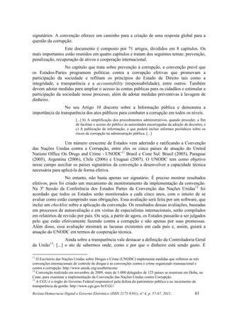 signatários. A convenção oferece um caminho para a criação de uma resposta global para a
questão da corrupção.
                 Este documento é composto por 71 artigos, divididos em 8 capítulos. Os
mais importantes estão reunidos em quatro capítulos e tratam dos seguintes temas: prevenção,
penalização, recuperação de ativos e cooperação internacional.
                  No capítulo que trata sobre prevenção à corrupção, a convenção prevê que
os Estados-Partes programem políticas contra a corrupção efetivas que promovam a
participação da sociedade e reflitam os princípios do Estado de Direito tais como a
integridade, a transparência e a accountability (responsabilidade), entre outros. Também
devem adotar medidas para ampliar o acesso às contas públicas para os cidadãos e estimular a
participação da sociedade nesse processo, além de adotar medidas preventivas à lavagem de
dinheiro.
                  No seu Artigo 10 discorre sobre a Informação pública e demonstra a
importância da transparência dos atos públicos para combater a corrupção em todos os níveis.
                           [...] b) A simplificação dos procedimentos administrativos, quando proceder, a fim
                           de facilitar o acesso do público às autoridades encarregadas da adoção de decisões; e
                           c) A publicação de informação, o que poderá incluir informes periódicos sobre os
                           riscos de corrupção na administração pública. [...]

                  Um número crescente de Estados vem aderindo e ratificando a Convenção
das Nações Unidas contra a Corrupção, entre eles os cinco países de atuação do United
Nations Office On Drugs and Crime - UNODC11 Brasil e Cone Sul: Brasil (2005), Paraguai
(2005), Argentina (2006), Chile (2006) e Uruguai (2007). O UNODC tem como objetivo
nesse campo auxiliar os países signatários da convenção a desenvolver a capacidade técnica
necessária para aplicá-la de forma efetiva.
                   No entanto, não basta apenas ser signatário. É preciso mostrar resultados
efetivos, pois foi criado um mecanismo de monitoramento da implementação da convenção.
Na 3ª Sessão da Conferência dos Estados Partes da Convenção das Nações Unidas12 foi
acordado que todos os Estados serão monitorados a cada cinco anos, com o intuito de se
avaliar como estão cumprindo suas obrigações. Essa avaliação será feita por um software, que
inclui um checklist sobre a aplicação da convenção. Os resultados dessas avaliações, baseadas
em processos de autoavaliação e em visitas de especialistas internacionais, serão compilados
em relatórios de revisão por país. Ou seja, a partir de agora, os Estados passarão a ser julgados
pelo que estão efetivamente fazendo contra a corrupção e não apenas por suas promessas.
Além disso, essa avaliação mostrará as lacunas existentes em cada país e, assim, guiará a
atuação do UNODC em termos de cooperação técnica.
                 Ainda sobre a transparência vale destacar a definição da Controladoria Geral
          13
da União : [...] o ato de sabermos onde, como e por que o dinheiro está sendo gasto. É

11
   O Escritório das Nações Unidas sobre Drogas e Crime (UNODC) implementa medidas que refletem as três
convenções internacionais de controle de drogas e as convenções contra o crime organizado transnacional e
contra a corrupção. http://www.unodc.org/southerncone
12
   Convenção realizada em novembro de 2009, mais de 1.000 delegados de 125 países se reuniram em Doha, no
Catar, para examinar a implementação da Convenção das Nações Unidas contra Corrupção.
13
   A CGU é o órgão do Governo Federal responsável pela defesa do patrimônio público e ao incremento da
transparência da gestão. http://www.cgu.gov.br/CGU/
Revista Democracia Digital e Governo Eletrônico (ISSN 2175-9391), n° 4, p. 57-67, 2011.                  61
 