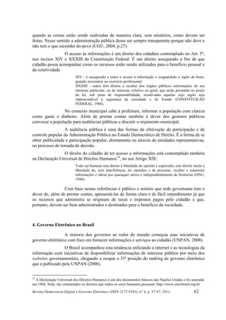 quando as coisas estão sendo realizadas de maneira clara, sem mistérios, como devem ser
feitas. Nesse sentido a administração pública desse ser sempre transparente porque não deve e
não tem o que esconder do povo (CGU, 2004, p.27).
                 O acesso às informações é um direito dos cidadãos contemplado no Art. 5º,
nos incisos XIV e XXXIII da Constituição Federal. É um direito assegurado a fim de que
cidadão possa acompanhar como os recursos estão sendo utilizados para o benefício pessoal e
da coletividade.
                           XIV - é assegurado a todos o acesso à informação e resguardado o sigilo da fonte,
                           quando necessário ao exercício profissional;
                           XXXIII - todos têm direito a receber dos órgãos públicos informações de seu
                           interesse particular, ou de interesse coletivo ou geral, que serão prestadas no prazo
                           da lei, sob pena de responsabilidade, ressalvadas aquelas cujo sigilo seja
                           imprescindível à segurança da sociedade e do Estado (CONSTITUIÇÃO
                           FEDERAL, 1988).
                No contexto municipal cabe à prefeitura, informar a população com clareza
como gasta o dinheiro. Além de prestar contas também é dever dos gestores públicos
convocar a população para audiências públicas e discutir o orçamento municipal.
                 A audiência pública é uma das formas de efetivação da participação e de
controle popular da Administração Pública no Estado Democrático de Direito. É a forma de se
obter publicidade e participação popular, diretamente ou através de entidades representativas,
no processo de tomada de decisão.
                O direito do cidadão de ter acesso a informações está contemplado também
na Declaração Universal de Direitos Humanos14, no seu Artigo XIX:
                           Todo ser humano tem direito à liberdade de opinião e expressão; este direito inclui a
                           liberdade de, sem interferência, ter opiniões e de procurar, receber e transmitir
                           informações e idéias por quaisquer meios e independentemente de fronteiras (ONU,
                           1948).

                 Com base nestas referências é público e notório que todo governante tem o
dever de, além de prestar contas, apresentá-las de forma clara e de fácil entendimento já que
os recursos que administra se originam de taxas e impostos pagos pelo cidadão e que,
portanto, devem ser bem administrados e destinados para o benefício da sociedade.



4. Governo Eletrônico no Brasil

                 A maioria dos governos ao redor do mundo começou suas iniciativas de
governo eletrônico com foco em fornecer informações e serviços ao cidadão (UNPAN, 2008).
                 O Brasil acompanhou esta tendencia utilizando a internet e as tecnologias da
informação com iniciativas de disponibilizar informações de interesse público por meio dos
websites governamentais, chegando a ocupar a 33ª posição do ranking de governo eletrônico
que é publicado pela UNPAN (2008).


14
  A Declaração Universal dos Direitos Humanos é um dos documentos básicos das Nações Unidas e foi assinada
em 1948. Nela, são enumerados os direitos que todos os seres humanos possuem. http://www.onu-brasil.org.br
Revista Democracia Digital e Governo Eletrônico (ISSN 2175-9391), n° 4, p. 57-67, 2011.                  62
 