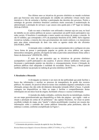 Nos últimos anos as inicativas de governo eletrônico no mundo evoluíram
para que houvesse uma maior participação do cidadão em ambientes virtuais muito mais
interativos a fim de estimular e facilitar a participação das decisões dos governos. Porém a
estratégia de governo eletrônico brasileiro continuou muito associada à modernização da
administração e prestação de serviços o que causou uma queda para o 65º lugar no ranking
2010 da UNPAN.
                   Cada vez mais o brasileiro vem utilizando a internet seja em casa, no local
de trabalho ou em centros públicos de acesso e apresentam um perfil muito participativo nas
redes sociais. O brasileiro é considerado o maior usuário em termos de tempo e conexão. Já
são 83 milhões, que corresponde a 43% da população brasileira (CGI, 2009). Salvo algumas
iniciativas isoladas, a maioria dos sites governamentais são muito estáticos e os mecanismos
para uma plena comunicação de duas vias entre os agentes ainda não são eficientes
(OLIVEIRA, 2009).
                A interação entre o cidadão e os seus representantes deve configurar em uma
“nova forma de pensar a participação popular na gestão da coisa pública, um regime
democrático emergente, genuíno, divergente de todas as previsões anteriormente feitas sobre o
futuro da democracia” (HOESCHL, 2003).
                  É mais do que necessário que as iniciativas de governo eletrônico
acompanhem o perfil participativo dos usuários. É preciso oferecer ambientes virtuais que
favoreçam a participação popular nas decisões e, consequentemente, levem à formação de
políticas públicas mais adequadas à realidade da sociedade. Desta forma, o Brasil poderá
também melhorar sua posição no ranking de governo eletrônico da ONU.


5. Resultados e Discussão

                 A divulgação na internet é um meio de dar publicidade que pode facilitar a
busca das informações e auxiliar no processo da transparência da gestão dos recursos
públicos. No entanto, foi possível observar nestes sites estudados algumas contradições a esta
afirmação, porque elas não estão devidamente destacadas tornando difícil a busca. A grande
vantagem em disponibilizar os links no mapa é facilitar o compartilhamento destas
informações em um único local de origem, facilitando a busca e o acesso à informação.
                 A inserção dos dados coletados, conforme descrito na metodologia, resultou
em um mapa georreferenciado que disponibiliza os links das páginas - por região - onde se
situam a prestação de contas de 26 prefeituras15 das capitais brasileiras. Ao clicar no ponto
escolhido (cidade) do mapa, uma “janela” é aberta possibilitando visualizar um resumo das
informações sobre o conteúdo das contas públicas fornecidas pelas prefeituras, além do
endereço e contato, conforme exemplificado na Figura 1.




15
     A ferramenta não permitiu a inserção da capital do Acre, Rio Branco.
Revista Democracia Digital e Governo Eletrônico (ISSN 2175-9391), n° 4, p. 57-67, 2011.   63
 