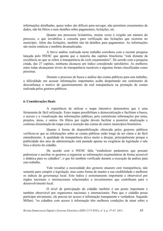 informações detalhadas, quase todos são difíceis para navegar, não permitem cruzamentos de
dados, não há filtros e nem detalhes sobre pagamentos, licitações, etc.
                  Quanto aos processos licitatórios, muitas vezes é exigido um número do
processo, o que inviabiliza a consulta para verificação das licitações que ocorrem no
município. Além das licitações, também não há detalhes para pagamentos. As informações
são muito estáticas e também desatualizadas.
                  A breve análise realizada neste trabalho corrobora com a recente pesquisa
lançada pelo INESC que aponta que a maioria das capitais brasileiras “está distante da
excelência no que se refere à transparência do ciclo orçamentário”. De acordo com a pesquisa
citada, das 27 capitais, nenhuma alcançou um índice considerado satisfatório. As melhores
entre todas alcançaram níveis de transparência razoáveis e algumas foram classificadas como
péssimas.
                  Durante o processo de busca e análise das contas públicas para este trabalho,
a dificuldade em acessar informações importantes acaba despertando um sentimento de
desconfiança e motivo de questionamento da real transparência na prestação de contas
realizada pelos gestores públicos.


6. Considerações finais

                  A experiência de utilizar o mapa interativo demonstrou que é uma
ferramenta de fácil utilização. Estes mapas possibilitam a democratização e facilitam a busca,
o acesso e a visualização das informações públicas, pois centralizam informações por tema,
projetos, áreas, e outros. Os filtros por região devem facilitar a posterior atualização e
contínua alimentação do mapa com a inserção das contas de outros municípios brasileiros.
                   Quanto à forma de disponibilização oferecida pelos gestores públicos
verificou-se que as informações sobre as contas públicas estão longe de ser claras e de fácil
entendimento. A qualidade da transparência deixa muito a desejar, principalmente porque a
publicidade dos atos da administração está pautada apenas na exigência da legislação e não
foca o direito do cidadão.
                  De acordo com o INESC falta “estabelecer parâmetros que possam
padronizar e auxiliar os gestores a organizar as informações orçamentárias de forma acessível
e didática para os cidadãos”, o que foi também verificado durante a execução da análise para
este trabalho.
                Vale ressaltar a necessidade dos gestores atuarem com transparência, não
somente para cumprir a legislação, mas como forma de manter a sua credibilidade e melhorar
os índices de governança local. Este índice é extremamente importante e observável por
órgãos nacionais e internacionais relacionados a investimentos que contribuam para o
desenvolvimento local.
                  O nível de participação do cidadão também é um ponto importante e
também observável por organismos nacionais e internacionais. Para que o cidadão possa
participar ativamente, ele precisa ter acesso à informação transparente e verdadeira. Segundo
Millaré, “os cidadãos com acesso à informação têm melhores condições de atuar sobre a


Revista Democracia Digital e Governo Eletrônico (ISSN 2175-9391), n° 4, p. 57-67, 2011.   65
 