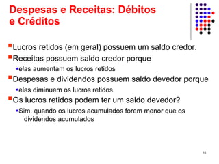 Despesas e Receitas: Débitos
e Créditos

Lucros retidos (em geral) possuem um saldo credor.
Receitas possuem saldo credor porque
 elas aumentam os lucros retidos
Despesas e dividendos possuem saldo devedor porque
 elas diminuem os lucros retidos
Os lucros retidos podem ter um saldo devedor?
 Sim, quando os lucros acumulados forem menor que os
   dividendos acumulados



                                                       16
 