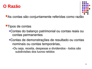O Razão

 As contas são conjuntamente referidas como razão

 Tipos de contas
   Contas do balanço patrimonial ou contas reais ou
    contas permanentes
  Contas de demonstrações de resultado ou contas
   nominais ou contas temporárias,
    Ou seja, receita, despesas e dividendos - todos são
     subdivisões dos lucros retidos



                                                          19
 