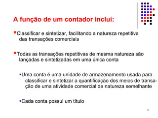 A função de um contador inclui:

 Classificar e sintetizar, facilitando a natureza repetitiva
  das transações comerciais

 Todas as transações repetitivas de mesma natureza são
  lançadas e sintetizadas em uma única conta

   Uma conta é uma unidade de armazenamento usada para
    classificar e sintetizar a quantificação dos meios de transa-
    ção de uma atividade comercial de natureza semelhante

   Cada conta possui um título
                                                               2
 