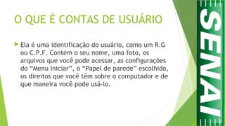 O QUE É CONTAS DE USUÁRIO
 Ela é uma identificação do usuário, como um R.G
ou C.P.F. Contém o seu nome, uma foto, os
arquivos que você pode acessar, as configurações
do “Menu Iniciar”, o “Papel de parede” escolhido,
os direitos que você têm sobre o computador e de
que maneira você pode usá-lo.
 
