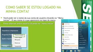 COMO SABER SE ESTOU LOGADO NA
MINHA CONTA?
 Você pode ver o nome da sua conta de usuário clicando no “Menu
Iniciar”. O seu nome é o que aparecerá no topo do menu.
 Posso alternar entre usuário clicando no “menu iniciar”Posso alternar entre usuário clicando no “menu iniciar”
 
