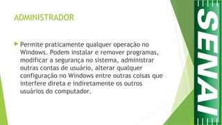 ADMINISTRADOR
 Permite praticamente qualquer operação no
Windows. Podem instalar e remover programas,
modificar a segurança no sistema, administrar
outras contas de usuário, alterar qualquer
configuração no Windows entre outras coisas que
interfere direta e indiretamente os outros
usuários do computador.
 