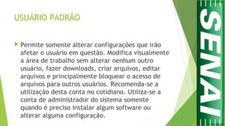 USUÁRIO PADRÃO
 Permite somente alterar configurações que irão
afetar o usuário em questão. Modifica visualmente
a área de trabalho sem alterar nenhum outro
usuário, fazer downloads, criar arquivos, editar
arquivos e principalmente bloquear o acesso de
arquivos para outros usuários. Recomenda-se a
utilização desta conta no cotidiano. Utiliza-se a
conta de administrador do sistema somente
quando é preciso instalar algum software ou
alterar alguma configuração.
 