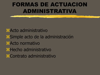FORMAS DE ACTUACION
ADMINISTRATIVA
Acto administrativo
Simple acto de la administración
Acto normativo
Hecho administrativo
Contrato administrativo
 