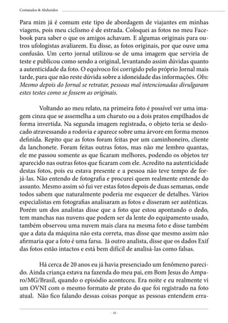 - 10 -
Contatados & Abduzidos
Para mim já é comum este tipo de abordagem de viajantes em minhas
viagens, pois meu ciclismo é de estrada. Coloquei as fotos no meu Face-
book para saber o que os amigos achavam. E algumas originais para ou-
tros ufologistas avaliarem. Eu disse, as fotos originais, por que ouve uma
confusão. Um certo jornal utilizou-se de uma imagem que serviria de
teste e publicou como sendo a original, levantando assim dúvidas quanto
a autenticidade da foto. O equívoco foi corrigido pelo próprio Jornal mais
tarde, para que não reste dúvida sobre a idoneidade das informações. Obs:
Mesmo depois do Jornal se retratar, pessoas mal intencionadas divulgaram
estes testes como se fossem as originais.
	 Voltando ao meu relato, na primeira foto é possível ver uma ima-
gem cinza que se assemelha a um charuto ou a dois pratos empilhados de
forma invertida. Na segunda imagem registrada, o objeto teria se deslo-
cado atravessando a rodovia e aparece sobre uma árvore em forma menos
definida. Repito que as fotos foram feitas por um caminhoneiro, cliente
da lanchonete. Foram feitas outras fotos, mas não me lembro quantas,
ele me passou somente as que ficaram melhores, podendo os objetos ter
aparecido nas outras fotos que ficaram com ele. Acredito na autenticidade
destas fotos, pois eu estava presente e a pessoa não teve tempo de for-
já-las. Não entendo de fotografia e procurei quem realmente entende do
assunto. Mesmo assim só fui ver estas fotos depois de duas semanas, onde
todos sabem que naturalmente poderia me esquecer de detalhes. Vários
especialistas em fotografias analisaram as fotos e disseram ser autênticas.
Porém um dos analistas disse que a foto que estou apontando o dedo,
tem manchas nas nuvens que podem ser da lente do equipamento usado,
também observou uma nuvem mais clara na mesma foto e disse também
que a data da máquina não esta correta, mas disse que mesmo assim não
afirmaria que a foto é uma farsa. Já outro analista, disse que os dados Exif
das fotos estão intactos e está bem difícil de analisá-las como falsas.
	 Há cerca de 20 anos eu já havia presenciado um fenômeno pareci-
do. Ainda criança estava na fazenda do meu pai, em Bom Jesus do Ampa-
ro/MG/Brasil, quando o episódio aconteceu. Era noite e eu realmente vi
um OVNI com o mesmo formato de prato do que foi registrado na foto
atual. Não fico falando dessas coisas porque as pessoas entendem erra-
 