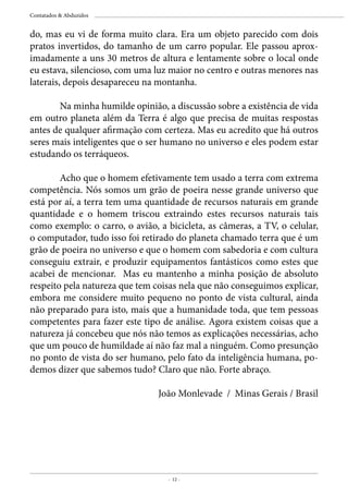 - 12 -
Contatados & Abduzidos
do, mas eu vi de forma muito clara. Era um objeto parecido com dois
pratos invertidos, do tamanho de um carro popular. Ele passou aprox-
imadamente a uns 30 metros de altura e lentamente sobre o local onde
eu estava, silencioso, com uma luz maior no centro e outras menores nas
laterais, depois desapareceu na montanha.
	 Na minha humilde opinião, a discussão sobre a existência de vida
em outro planeta além da Terra é algo que precisa de muitas respostas
antes de qualquer afirmação com certeza. Mas eu acredito que há outros
seres mais inteligentes que o ser humano no universo e eles podem estar
estudando os terráqueos.
	 Acho que o homem efetivamente tem usado a terra com extrema
competência. Nós somos um grão de poeira nesse grande universo que
está por aí, a terra tem uma quantidade de recursos naturais em grande
quantidade e o homem triscou extraindo estes recursos naturais tais
como exemplo: o carro, o avião, a bicicleta, as câmeras, a TV, o celular,
o computador, tudo isso foi retirado do planeta chamado terra que é um
grão de poeira no universo e que o homem com sabedoria e com cultura
conseguiu extrair, e produzir equipamentos fantásticos como estes que
acabei de mencionar. Mas eu mantenho a minha posição de absoluto
respeito pela natureza que tem coisas nela que não conseguimos explicar,
embora me considere muito pequeno no ponto de vista cultural, ainda
não preparado para isto, mais que a humanidade toda, que tem pessoas
competentes para fazer este tipo de análise. Agora existem coisas que a
natureza já concebeu que nós não temos as explicações necessárias, acho
que um pouco de humildade aí não faz mal a ninguém. Como presunção
no ponto de vista do ser humano, pelo fato da inteligência humana, po-
demos dizer que sabemos tudo? Claro que não. Forte abraço.
João Monlevade / Minas Gerais / Brasil
 