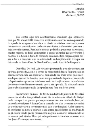 - 15 -
Grupo Ufologia Brasil
Birigui
São Paulo - Brasil
Janeiro /2013
	 Vou contar aqui um acontecimento incomum que aconteceu
comigo. No ano de 2012 comecei a sentir muitas dores e com o passar do
tempo ela foi se agravando mais, e eu não ia no médico, mas com o passar
dos meses as dores ficaram cada vez mais fortes então resolvi procurar o
médico e fiz exames. Resultado: muitas pedrinhas pequenas na vesícula,
muitas mesmo, as dores começaram a piorar eu tinha que correr para o
hospital e lá ficava o dia todo tomando soro remédios e injeção para pas-
sar a dor e a cada três dias eu estava indo ao hospital então tive que ser
internada na Santa Casa de Osvaldo Cruz, onde fiquei três dias por lá.
	 O médico Dr. José Luiz vivia me preparando e eu não aceitava ser
operada por medo, assinei o termo de responsabilidade e fui para casa, as
crises estavam cada vez mais forte, bom ainda tive mais umas quatro cri-
ses depois que sai do hospital mais sempre voltando lá para ser socorrida
e depois voltava pra casa, médicos e enfermeiras já estavam inconforma-
dos com esse sofrimento e eu não queria ser operada. Eu não podia mais
comer absolutamente nada que punha para fora em fortes dores.
	 Já estávamos no natal de 2012 e no dia 05 de janeiro de 2013 tive
uma crise de dor insuportável, nesse dia eu estava na cidade de Birigui
onde tive que ir as pressas para o pronto socorro ser medicada, bom, no
outro dia voltei para A Santa Casa e passado três dias tive uma nova crise
de dor insuportável e novamente não quis ir ao hospital. A dor começou
as sete horas da noite e quando já era quase quatro horas da madrugada
eu já estava vendo que ia morrer. Era a agonia da morte, então me deitei
na cama e pedi ajuda a Deus pai todo poderoso, e em nome de nosso sen-
hor Jesus Cristo que me curasse.
 