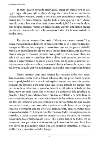 - 16 -
Contatados & Abduzidos
	 Já eram quatro horas da madrugada, puxei um travesseiro na bar-
riga e fiquei ali gemendo de dor e de repente vi um feixe de luz branca
radiante descer em meu quarto e nesse instante eu senti um torpor e a luz
branca incrivelmente branca, invadiu todo o meu quarto e eu vi descer
nessa luz cinco homens altos mais ou menos de 1,80 à 2 metros de altura
com roupas brancas, roupas de médicos, mas usavam um manto branco
por cima e um cinto de ouro sobre o manto, todos eles ficaram ao lado da
minha cama.
	
	 Um desses homens falou assim: “Marisa eu sou seu mestre.” E eu
estava maravilhada, os homens se pareciam entre si, só o que era meu me-
stre que se diferenciava um pouco dos outros, esse ser um pouco mais dif-
erente dos outros homens ele era nosso senhor Jesus Cristo, sua aparência
não é essas que vemos nas pinturas dos quadros, ele é moreno claro, sua
pele é de seda, tem o rosto bem fino e olhos mais grandes que dos hu-
manos e sensivelmente puxados pouca coisa, sendo olhos castanhos es-
verdeados e cabelos castanhos, pouco ondulados até os ombros, seu rosto
é diferente de tudo que vi neste mundo, não tenho como expressar direito.
	 Nesse instante com uma imensa luz radiante todos eles esten-
deram as mãos sobre mim e fomos subindo, eles em pé ao redor de mim
e eu na posição deitada, e eu não sei explicar como, mas eu sabia que eles
estavam me levando para uma nave que estava parada no espaço bem
no rumo de minha casa, e quando percebi, eu já estava deitada dentro
dessa nave em uma cama alta e estreita e a cabeceira dela grudada na
parede, o lençol era extremamente branco, o colchão era embutido na
cama de prata, o lugar era uma sala redonda, tinha mais ou menos uns 10
me-tros de tamanho, esta sala redonda e as portas prateadas que davam
para outras salas, vi um corredor e outras salas de frente à parede que
separava o corredor que era de cristal transparente, mais as outras salas
estavam fechadas e vi homens e mulheres altos, todos lindos passando no
corredor, e todos usavam mantos brancos e cintos de ouro, os homens,
todos tinham a semelhança de Jesus, (obs: a semelhança de todos, era de
humanos, mas pareciam extraterrestres pelo modelo do rosto bem fino
e os olhos um pouquinho maior que dos humanos terrestres, e todas as
mulheres ali, possuiam cabelos longos.
 