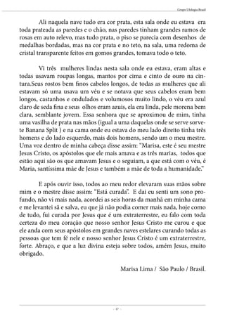 - 17 -
Grupo Ufologia Brasil
	 Ali naquela nave tudo era cor prata, esta sala onde eu estava era
toda prateada as paredes e o chão, nas paredes tinham grandes ramos de
rosas em auto relevo, mas tudo prata, o piso se parecia com desenhos de
medalhas bordadas, mas na cor prata e no teto, na sala, uma redoma de
cristal transparente feitos em gomos grandes, tomava todo o teto.
	 Vi três mulheres lindas nesta sala onde eu estava, eram altas e
todas usavam roupas longas, mantos por cima e cinto de ouro na cin-
tura.Seus rostos bem finos cabelos longos, de todas as mulheres que ali
estavam só uma usava um véu e se notava que seus cabelos eram bem
longos, castanhos e ondulados e volumosos muito lindo, o véu era azul
claro de seda fina e seus olhos eram azuis, ela era linda, pele morena bem
clara, semblante jovem. Essa senhora que se aproximou de mim, tinha
uma vasilha de prata nas mãos (igual a uma daquelas onde se serve sorve-
te Banana Split ) e na cama onde eu estava do meu lado direito tinha três
homens e do lado esquerdo, mais dois homens, sendo um o meu mestre.
Uma voz dentro de minha cabeça disse assim: “Marisa, este é seu mestre
Jesus Cristo, os apóstolos que ele mais amava e as três marias, todos que
estão aqui são os que amavam Jesus e o seguiam, a que está com o véu, é
Maria, santíssima mãe de Jesus e também a mãe de toda a humanidade.”
	 E após ouvir isso, todos ao meu redor elevaram suas mãos sobre
mim e o mestre disse assim: “Está curada”. E dai eu senti um sono pro-
fundo, não vi mais nada, acordei as seis horas da manhã em minha cama
e me levantei sã e salva, eu que já não podia comer mais nada, hoje como
de tudo, fui curada por Jesus que é um extraterrestre, eu falo com toda
certeza do meu coração que nosso senhor Jesus Cristo me curou e que
ele anda com seus apóstolos em grandes naves estelares curando todas as
pessoas que tem fé nele e nosso senhor Jesus Cristo é um extraterrestre,
forte. Abraço, e que a luz divina esteja sobre todos, amém Jesus, muito
obrigado.
Marisa Lima / São Paulo / Brasil.
 
