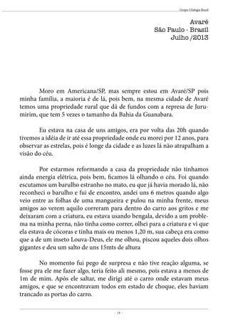 - 19 -
Grupo Ufologia Brasil
	 Moro em Americana/SP, mas sempre estou em Avaré/SP pois
minha família, a maioria é de lá, pois bem, na mesma cidade de Avaré
temos uma propriedade rural que dá de fundos com a represa de Juru-
mirim, que tem 5 vezes o tamanho da Bahia da Guanabara.
	
	 Eu estava na casa de uns amigos, era por volta das 20h quando
tivemos a idéia de ir até essa propriedade onde eu morei por 12 anos, para
observar as estrelas, pois é longe da cidade e as luzes lá não atrapalham a
visão do céu.
	 Por estarmos reformando a casa da propriedade não tinhamos
ainda energia elétrica, pois bem, ficamos lá olhando o céu. Foi quando
escutamos um barulho estranho no mato, eu que já havia morado lá, não
reconheci o barulho e fui de encontro, andei uns 6 metros quando algo
veio entre as folhas de uma mangueira e pulou na minha frente, meus
amigos ao verem aquilo correram para dentro do carro aos gritos e me
deixaram com a criatura, eu estava usando bengala, devido a um proble-
ma na minha perna, não tinha como correr, olhei para a criatura e vi que
ela estava de cócoras e tinha mais ou menos 1,20 m, sua cabeça era como
que a de um inseto Louva-Deus, ele me olhou, piscou aqueles dois olhos
gigantes e deu um salto de uns 15mts de altura
	 No momento fui pego de surpresa e não tive reação alguma, se
fosse pra ele me fazer algo, teria feito ali mesmo, pois estava a menos de
1m de mim. Após ele saltar, me dirigi até o carro onde estavam meus
amigos, e que se encontravam todos em estado de choque, eles haviam
trancado as portas do carro.
Avaré
São Paulo - Brasil
Julho /2013
 