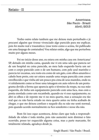 - 21 -
Grupo Ufologia Brasil
	 Tenho outro relato tambem que me deixou mais perturbado e já
procurei alguém que tivesse vivenciado algo parecido para me explicar,
pois foi muito real e traumático; (esse texto como o acima, foi publicado
em uma fanpage de contatados) Vou relatar então, algo que me perturbou
muito por alguns meses.
	
	 Foi no início desse ano, eu estava em minha casa em Americana/
SP, deitado em minha cama, quando me vi em uma sala que parecia ser
de um hospital ou coisa parecida, ao meu lado esquerdo havia um ser
com o corpo parecido com o de um humano, com pele azul marinho e
parecia ter escamas, seu rosto era como de um gato, com olhos amarelos e
cabelo bem preto, este ser estava usando uma roupa parecida com couro
envelhecido e que vinha até um pouco pra cima de seus mamilos, onde eu
vi nitidamente como se fosse uma tatuagem em auto relevo de um penta-
grama devido a forma que aparecia após o término da roupa, na sua mão
esquerda, ele tinha um equipamento parecido com uma faca, mas com a
ponta enrolada como um rocambole, quando eu vi esse equipamento, eu
abri os olhos e de repente me vi no meu quarto, mas a sensação era tão
real que eu não havia estado no meu quarto antes ou tinha acabado de
chegar, o que me deixou confuso e naquele dia eu não me senti normal,
pois quando acordo normalmente eu fico sonolento e nesse dia não.
	 Bom foi isso oque aconteceu, deixo claro que toda a responsab-
ilidade do relato é toda minha, pois não aumentei nem diminui o fato
ocorrido, posso ter esquecido alguma coisa, mas a parte marcante, foi
totalmente relatada, agradeço desde já,
Singh Shanti / São Paulo / Brasil.
Americana
São Paulo - Brasil
Abril /2013
Relato - II
 