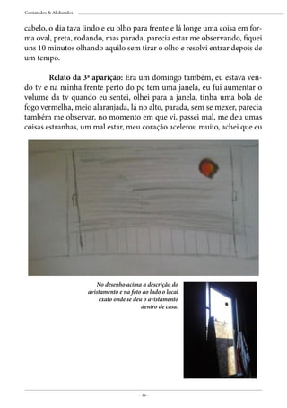 - 24 -
Contatados & Abduzidos
cabelo, o dia tava lindo e eu olho para frente e lá longe uma coisa em for-
ma oval, preta, rodando, mas parada, parecia estar me observando, fiquei
uns 10 minutos olhando aquilo sem tirar o olho e resolvi entrar depois de
um tempo.
	
	 Relato da 3a aparição: Era um domingo também, eu estava ven-
do tv e na minha frente perto do pc tem uma janela, eu fui aumentar o
volume da tv quando eu sentei, olhei para a janela, tinha uma bola de
fogo vermelha, meio alaranjada, lá no alto, parada, sem se mexer, parecia
também me observar, no momento em que vi, passei mal, me deu umas
coisas estranhas, um mal estar, meu coração acelerou muito, achei que eu
No desenho acima a descrição do
avistamento e na foto ao lado o local
exato onde se deu o avistamento
dentro de casa.
 