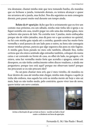 - 25 -
Grupo Ufologia Brasil
iria desmaiar, chamei minha mãe que tava tomando banho, ela mandou
que eu fechasse a janela, tremendo demais, eu tentava alcançar e quase
me arrastava até a janela, mas fechei. Nos dia seguintes eu nem conseguia
dormir, pois passei muito mal durante um tempo ainda.
	
	 Relato da 6a aparição: Acho que foi o avistamento que eu tive um
contato mas próximo, era um sábado, minha mãe tinha ido à igreja e eu
fiquei sozinha em casa, resolvi pegar no colo uma das minhas gatas, meu
cachorro não parava de latir. Na cozinha tem 3 janelas, meio embaçadas
porque são de vidro jateados, mas dá para ver o que acontece no quintal,
eu fui com minha gata rajada até a cozinha, quando uma luz muito forte
vermelha e azul passava de um lado para o outro, na hora não conseguia
mexer minhas pernas, parecia que algo segurava elas para eu não fugisse.
A minha gata ficou parada no meu colo também, olhando fixo, tenho
certeza que ela estava sentindo algo estranho também, coloquei ela numa
caixa e sai correndo na frente de casa, eu olhei do lado, na garagem, e lá
estava, uma luz vermelha muito forte que acendia e apagava, entrei em
desespero, eu não tinha conhecimento sobre discos voadores, e ainda me
perguntava: porque isso está aqui? porque me observam tanto? porque
me procuram se eu não procuro eles?
	 Eu sai para chamar meu avô, que é meu vizinho, ele mandou eu
ficar dentro de casa até minha mãe chegar, minha mãe chegou e aquilo já
tinha ido embora, mas aquela luz está na minha mente até hoje e não sai
mais, hoje eu não tenho medo, pelo contrário, quero viver isso de novo,
quero tentar um novo contato.
Acima a ilustração do que seriam as luzes e na foto ao lado o local
exato e a distãncia na hora da aparição.
Fernanda G. M./ São Paulo / Brasil.
 